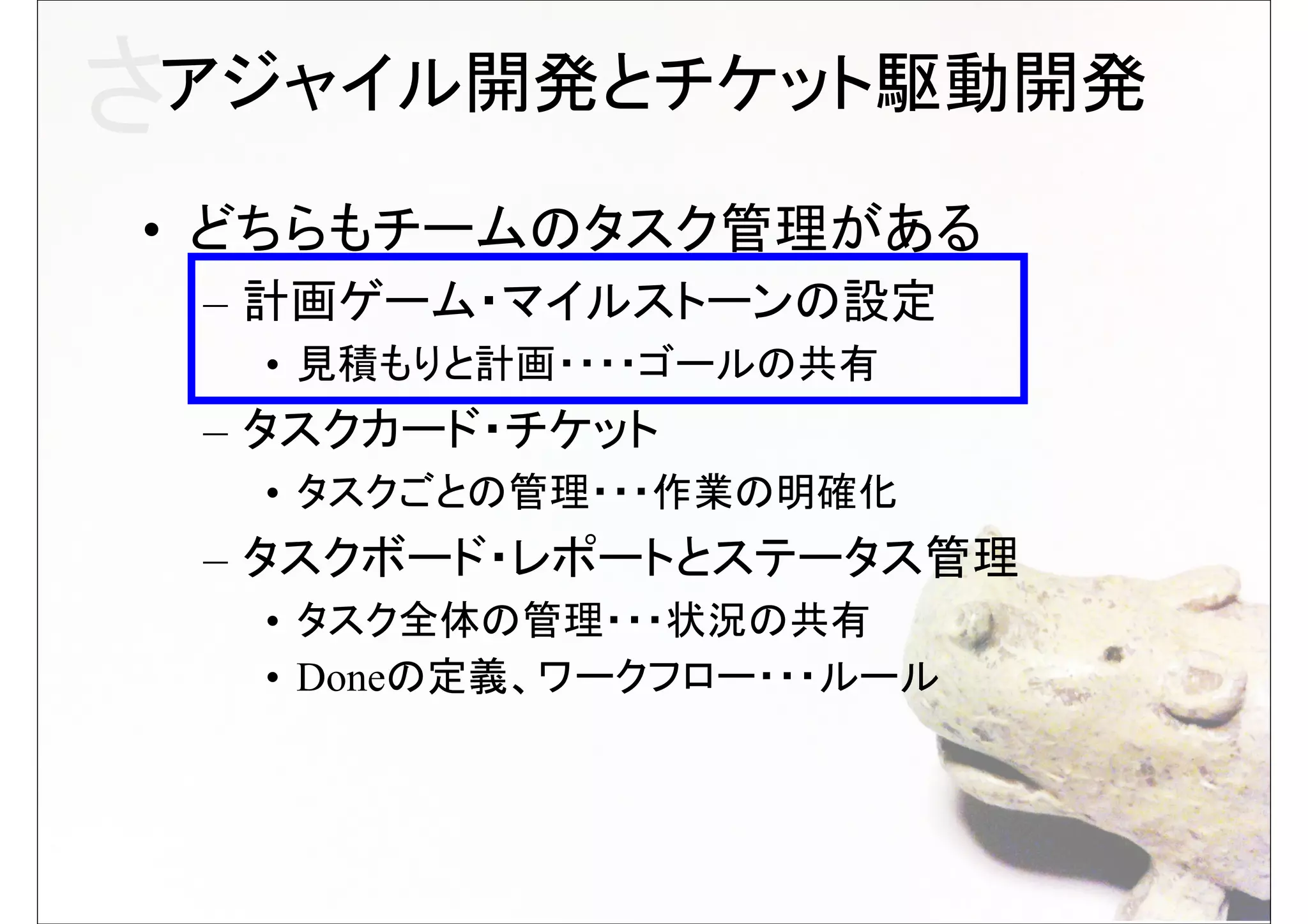 さアジャイル開発とチケット駆動開発
• どちらもチームのタスク管理がある
 – 計画ゲーム・マイルストーンの設定
  • 見積もりと計画・・・・ゴールの共有
 – タスクカード・チケット
  • タスクごとの管理・・・作業の明確化
 – タスクボード・レポートとステータス管理
  • タスク全体の管理・・・状況の共有
  • Doneの定義、ワークフロー・・・ルール
 