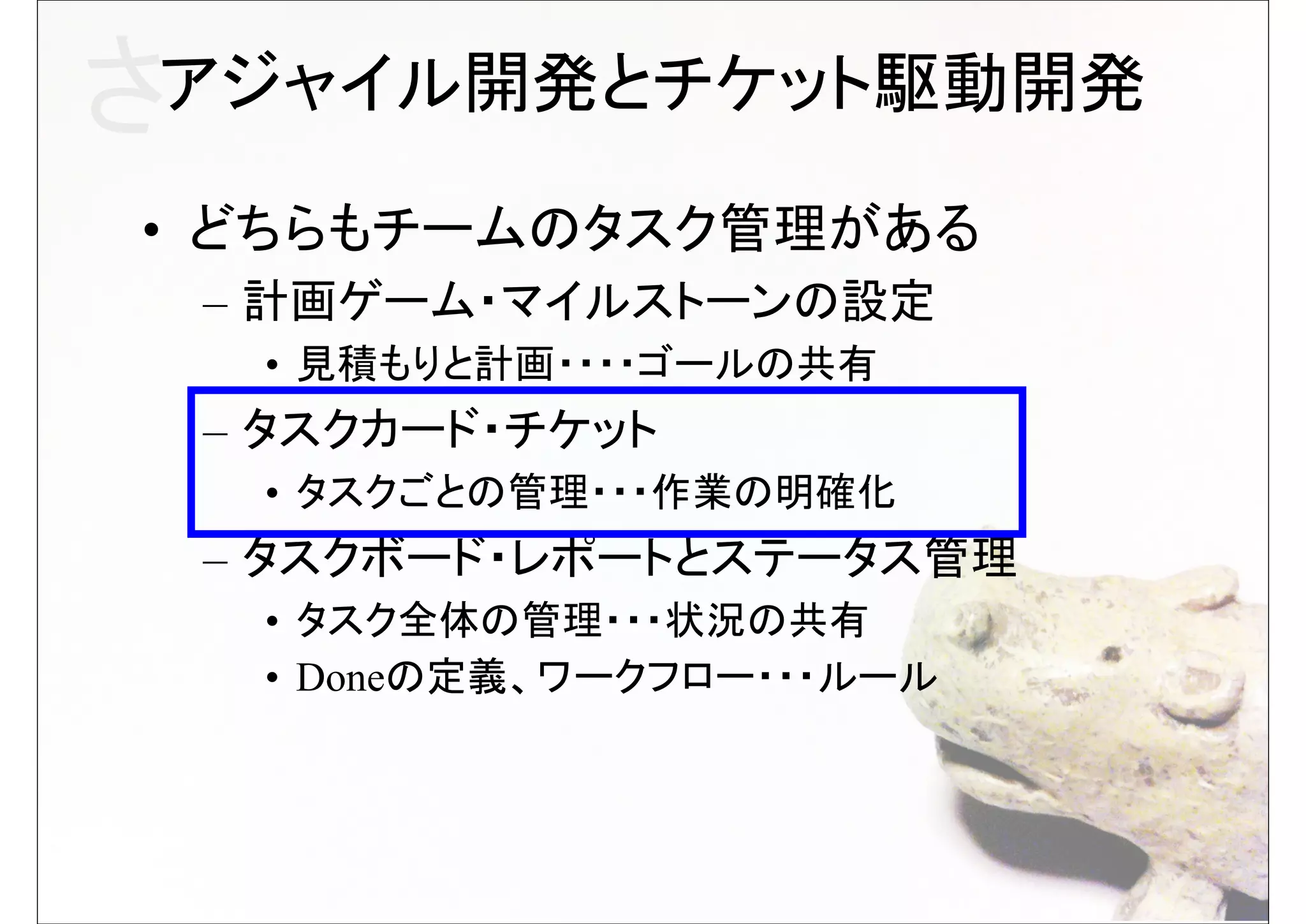 さアジャイル開発とチケット駆動開発
• どちらもチームのタスク管理がある
 – 計画ゲーム・マイルストーンの設定
  • 見積もりと計画・・・・ゴールの共有
 – タスクカード・チケット
  • タスクごとの管理・・・作業の明確化
 – タスクボード・レポートとステータス管理
  • タスク全体の管理・・・状況の共有
  • Doneの定義、ワークフロー・・・ルール
 