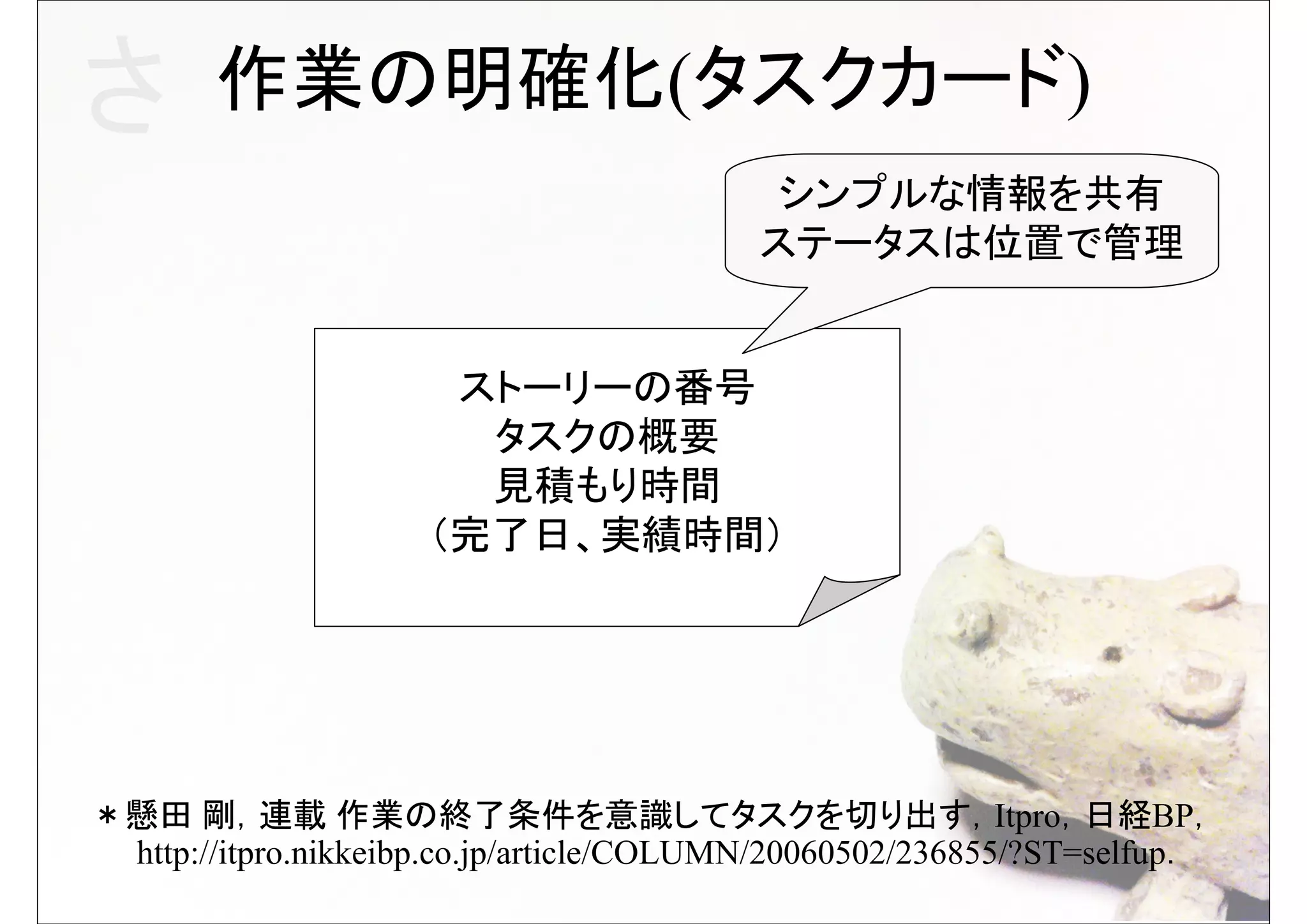 さ      作業の明確化(タスクカード)
                                           シンプルな情報を共有
                                          ステータスは位置で管理


                      ストーリーの番号
                       タスクの概要
                       見積もり時間
                     （完了日、実績時間）




＊懸田 剛，連載 作業の終了条件を意識してタスクを切り出す，Itpro，日経BP，
 http://itpro.nikkeibp.co.jp/article/COLUMN/20060502/236855/?ST=selfup．
 