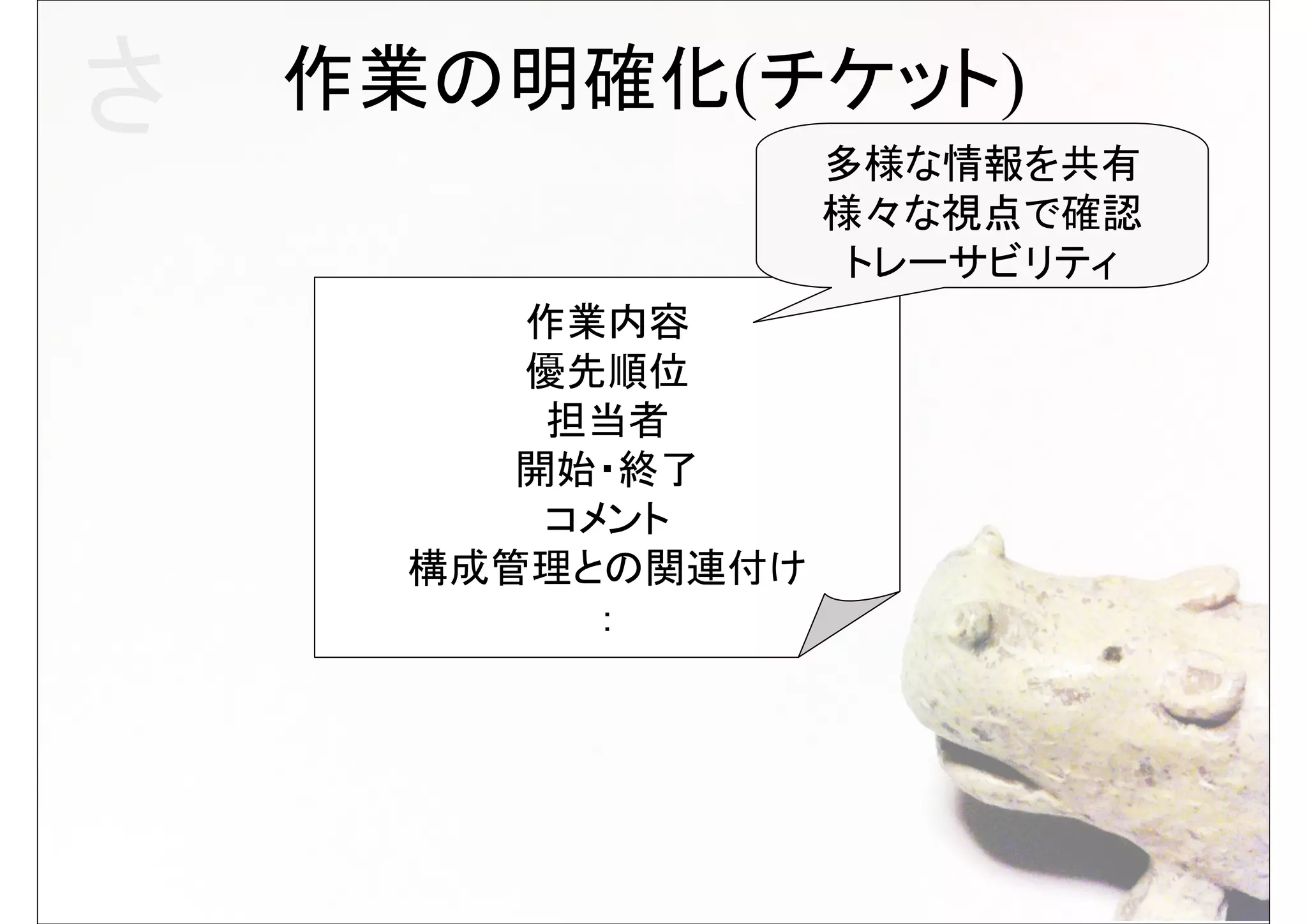 さ   作業の明確化(チケット)
                   多様な情報を共有
                   様々な視点で確認
                    トレーサビリティ
         作業内容
         優先順位
          担当者
         開始・終了
          コメント
      構成管理との関連付け
            ：
 