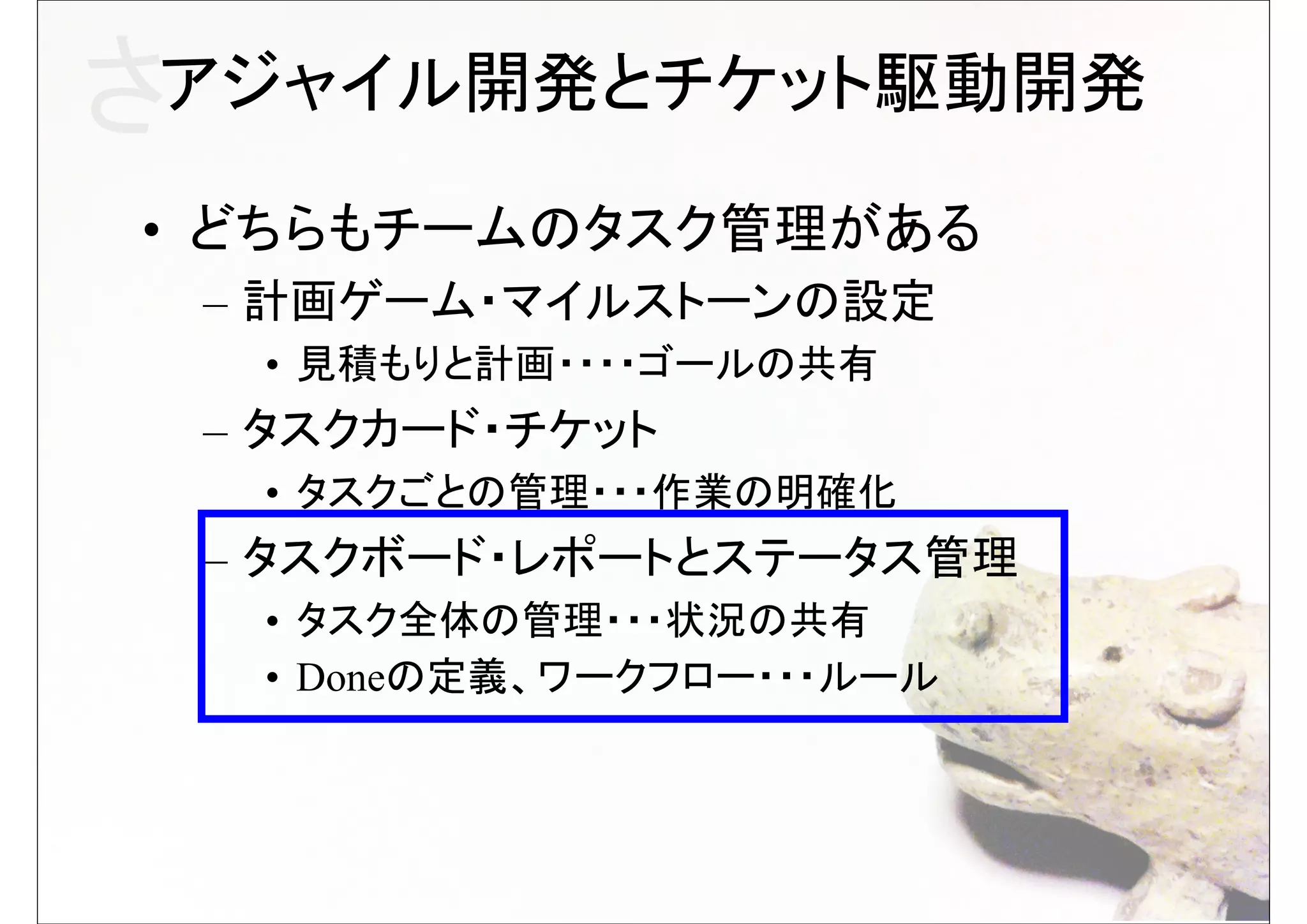 さアジャイル開発とチケット駆動開発
• どちらもチームのタスク管理がある
 – 計画ゲーム・マイルストーンの設定
  • 見積もりと計画・・・・ゴールの共有
 – タスクカード・チケット
  • タスクごとの管理・・・作業の明確化
 – タスクボード・レポートとステータス管理
  • タスク全体の管理・・・状況の共有
  • Doneの定義、ワークフロー・・・ルール
 