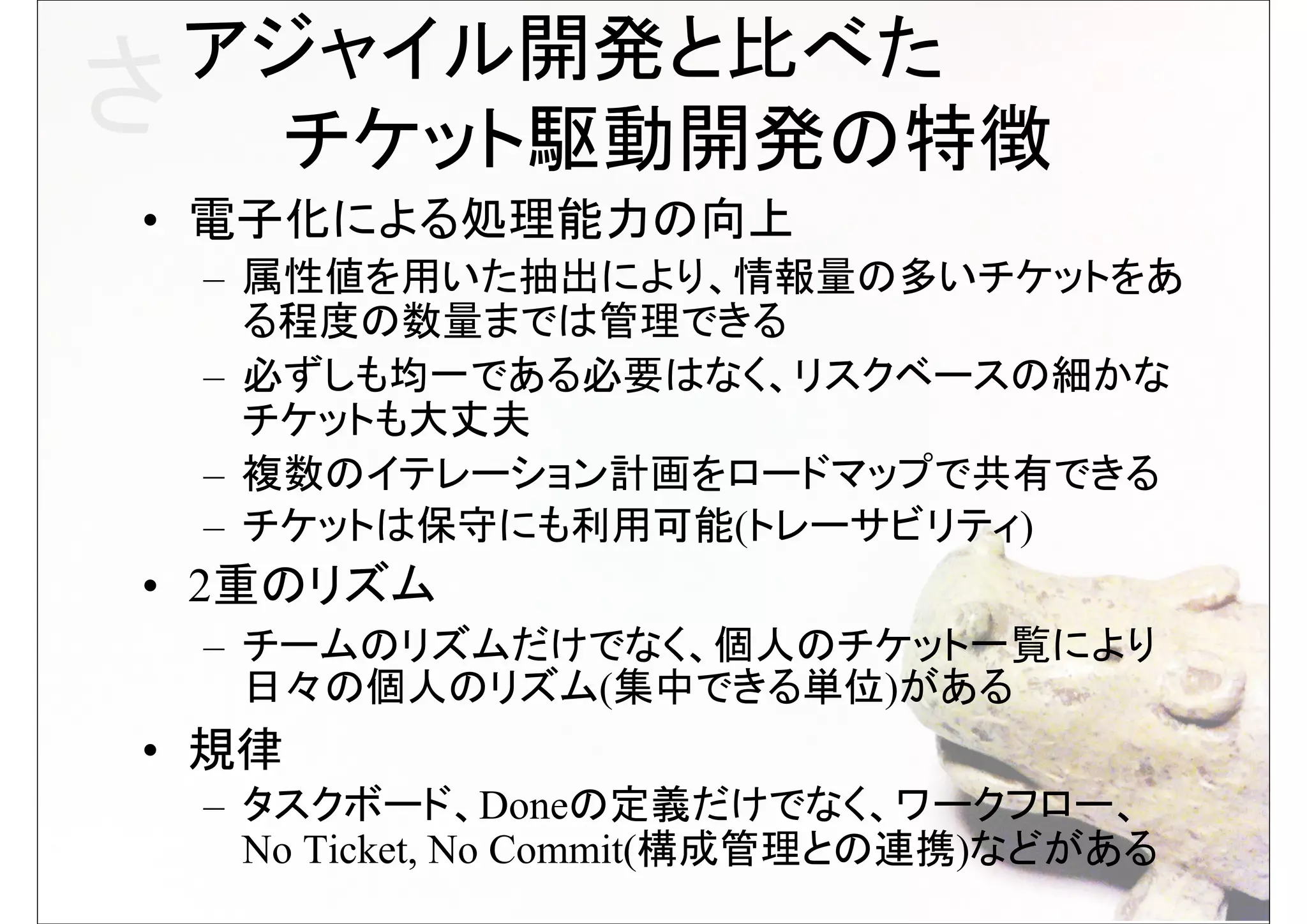 アジャイル開発と比べた
さ 　　チケット駆動開発の特徴
• 電子化による処理能力の向上
 – 属性値を用いた抽出により、情報量の多いチケットをあ
   る程度の数量までは管理できる
 – 必ずしも均一である必要はなく、リスクベースの細かな
   チケットも大丈夫
 – 複数のイテレーション計画をロードマップで共有できる
 – チケットは保守にも利用可能(トレーサビリティ)
• 2重のリズム
 – チームのリズムだけでなく、個人のチケット一覧により
   日々の個人のリズム(集中できる単位)がある
• 規律
 – タスクボード、Doneの定義だけでなく、ワークフロー、
   No Ticket, No Commit(構成管理との連携)などがある
 