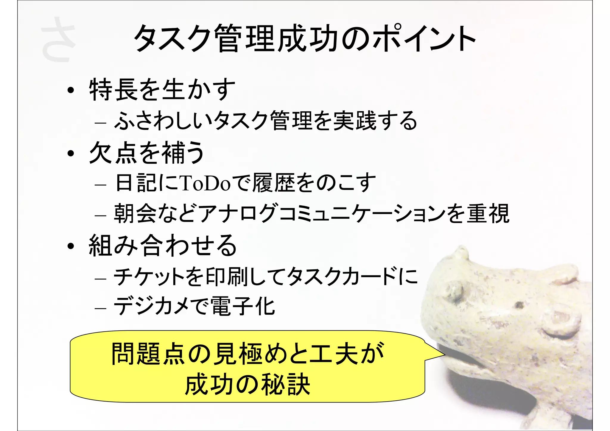さ     タスク管理成功のポイント
• 特長を生かす
    – ふさわしいタスク管理を実践する
• 欠点を補う
    – 日記にToDoで履歴をのこす
    – 朝会などアナログコミュニケーションを重視
• 組み合わせる
    – チケットを印刷してタスクカードに
    – デジカメで電子化

    問題点の見極めと工夫が
       成功の秘訣
 