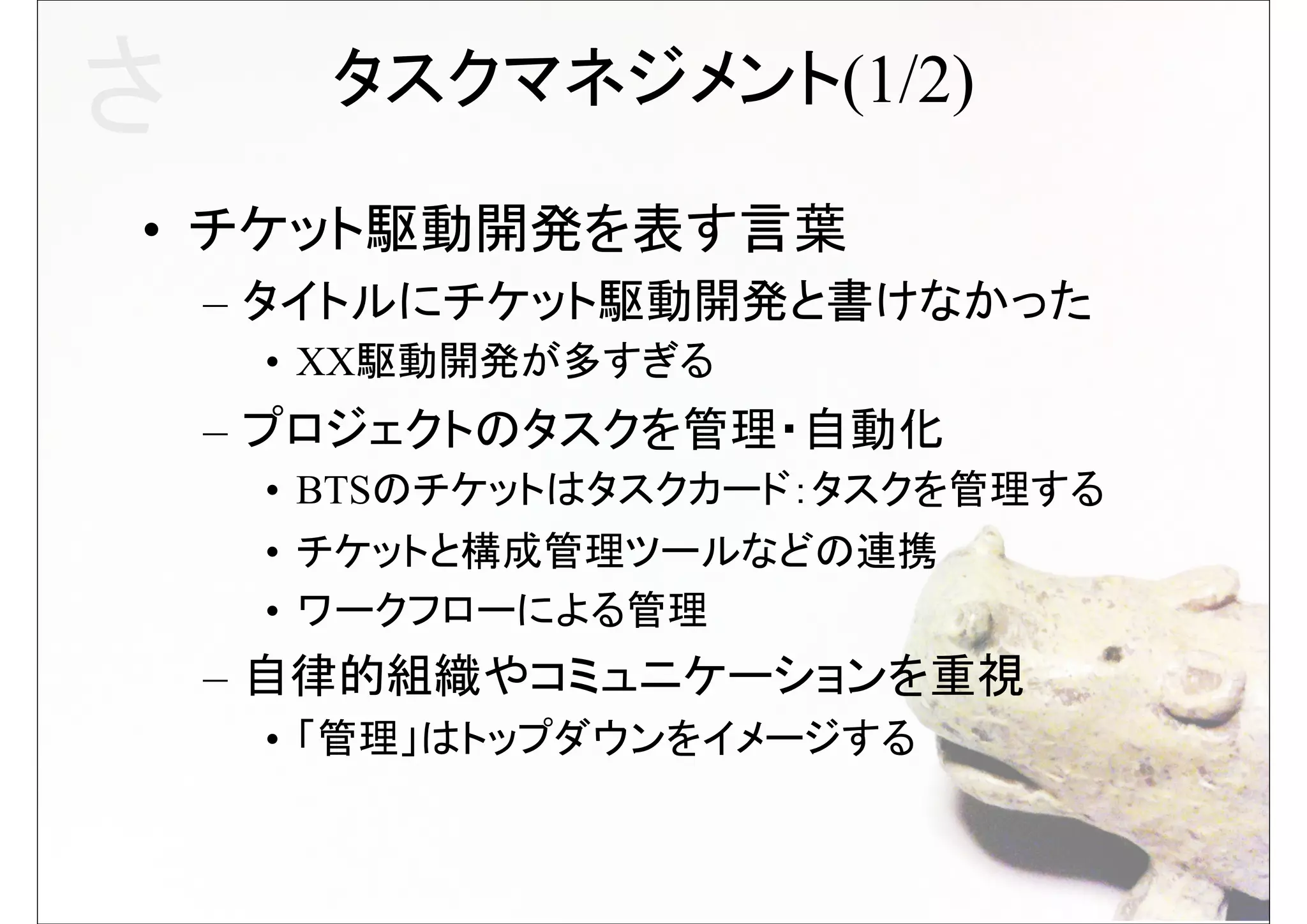 さ      タスクマネジメント(1/2)

• チケット駆動開発を表す言葉
    – タイトルにチケット駆動開発と書けなかった
     • XX駆動開発が多すぎる
    – プロジェクトのタスクを管理・自動化
     • BTSのチケットはタスクカード：タスクを管理する
     • チケットと構成管理ツールなどの連携
     • ワークフローによる管理
    – 自律的組織やコミュニケーションを重視
     • 「管理」はトップダウンをイメージする
 