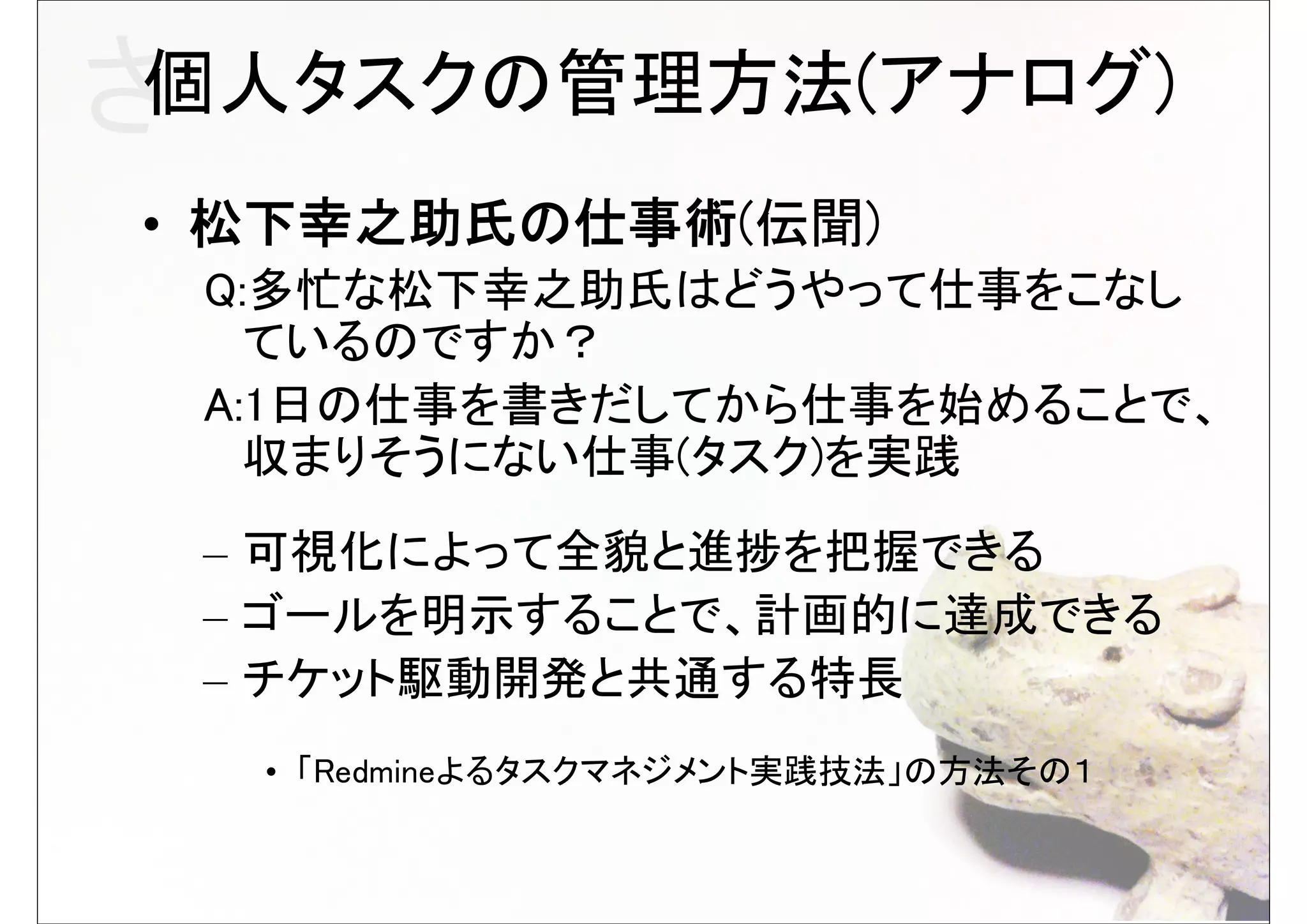 さ個人タスクの管理方法(アナログ)
• 松下幸之助氏の仕事術(伝聞)
 Q:多忙な松下幸之助氏はどうやって仕事をこなし
   ているのですか？
 A:1日の仕事を書きだしてから仕事を始めることで、
   収まりそうにない仕事(タスク)を実践
 – 可視化によって全貌と進捗を把握できる
 – ゴールを明示することで、計画的に達成できる
 – チケット駆動開発と共通する特長
  • 「Redmineよるタスクマネジメント実践技法」の方法その１
 