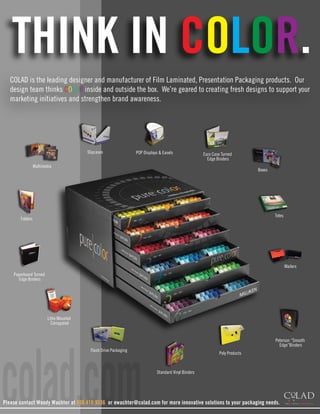 THINK IN COLOR.
  COLAD is the leading designer and manufacturer of Film Laminated, Presentation Packaging products. Our
  design team thinks COLOR inside and outside the box. We’re geared to creating fresh designs to support your
  marketing initiatives and strengthen brand awareness.




                                        Slipcases                POP Displays & Easels               Euro Case Turned
                                                                                                       Edge Binders
                 Multimedia
                                                                                                                              Boxes




                                                                                                                                      Totes
       Folders




                                                                                                                                              Mailers
    Paperboard Turned
      Edge Binders




                        Litho Mounted
                          Corrugated




colad.com
                                                                                                                                      Peterson “Smooth
                                                                                                                                        Edge”Binders
                                         Flash Drive Packaging
                                                                                                              Poly Products



                                                                            Standard Vinyl Binders




Please contact Woody Wachter at 800.410.9336 or ewachter@colad.com for more innovative solutions to your packaging needs.
 