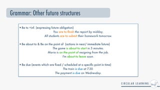•Be to +inf. (expressing future obligation)


You are to
fi
nish the report by midday.
 
All students are to submit their homework tomorrow.
 
•Be about to & Be on the point of (actions in near/ immediate future)


The game is about to start in 5 minutes.
 
Maria is on the point of resigning from the job.
 
I'm about to leave soon.
 
•Be due (events which are
fi
xed / scheduled at a speci
fi
c point in time)


The train is due at 7.30.
 
The payment is due on Wednesday.


Grammar: Other future structures
 