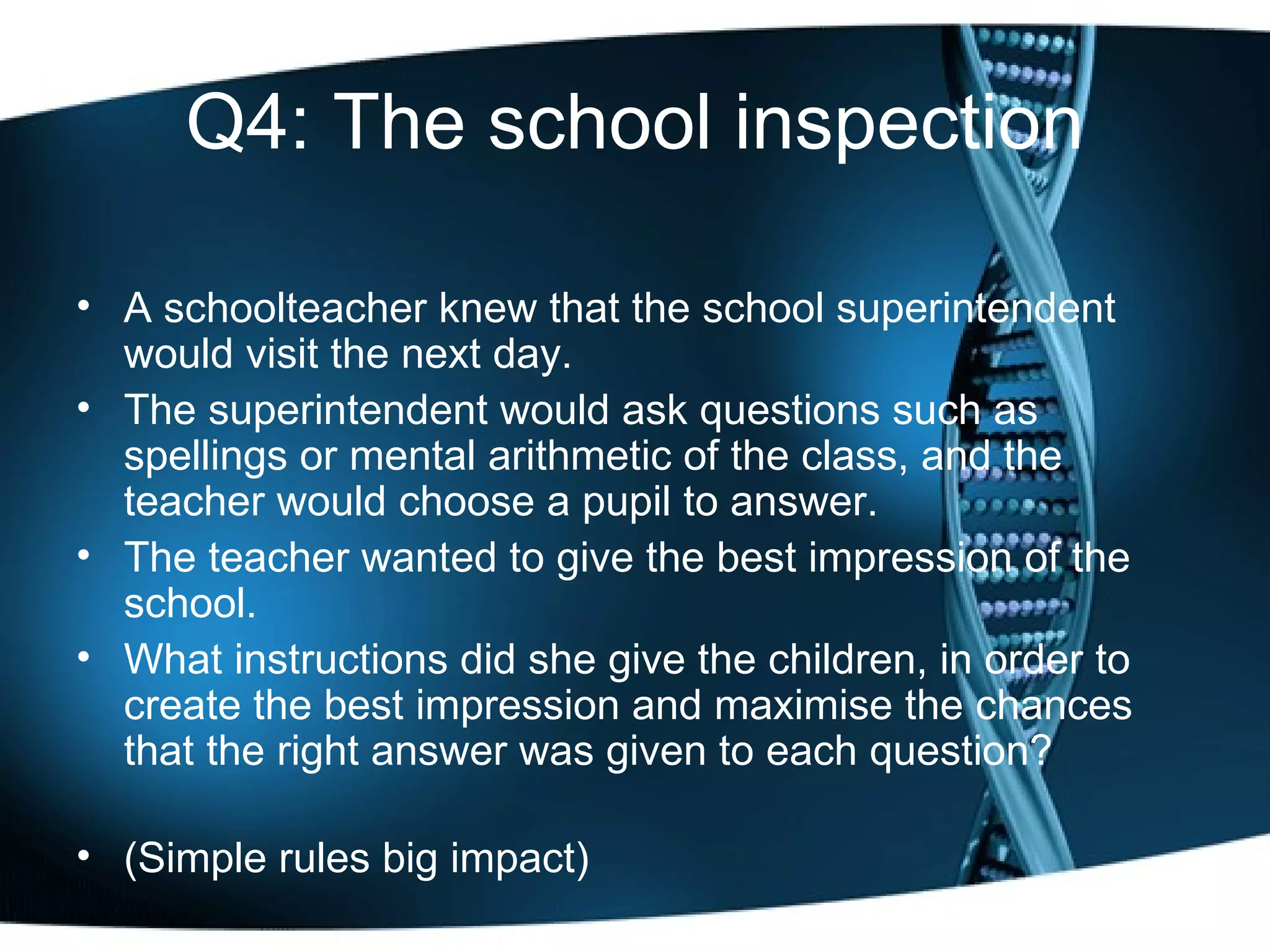 Q4: The school inspection A schoolteacher knew that the school superintendent would visit the next day.  The superintendent would ask questions such as spellings or mental arithmetic of the class, and the teacher would choose a pupil to answer.  The teacher wanted to give the best impression of the school.  What instructions did she give the children, in order to create the best impression and maximise the chances that the right answer was given to each question? (Simple rules big impact) 