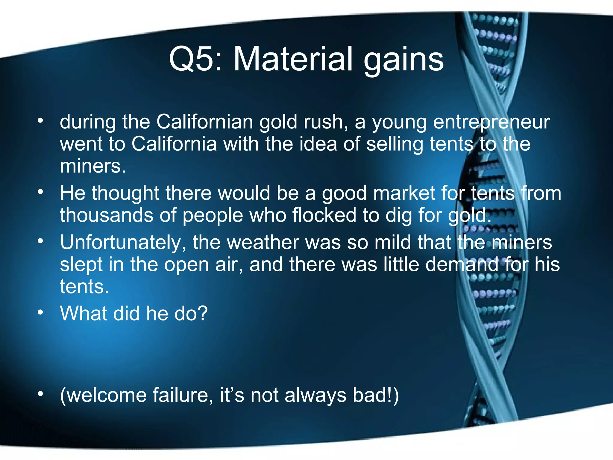 Q5: Material gains during the Californian gold rush, a young entrepreneur went to California with the idea of selling tents to the miners.  He thought there would be a good market for tents from thousands of people who flocked to dig for gold.  Unfortunately, the weather was so mild that the miners slept in the open air, and there was little demand for his tents.  What did he do? (welcome failure, it’s not always bad!) 