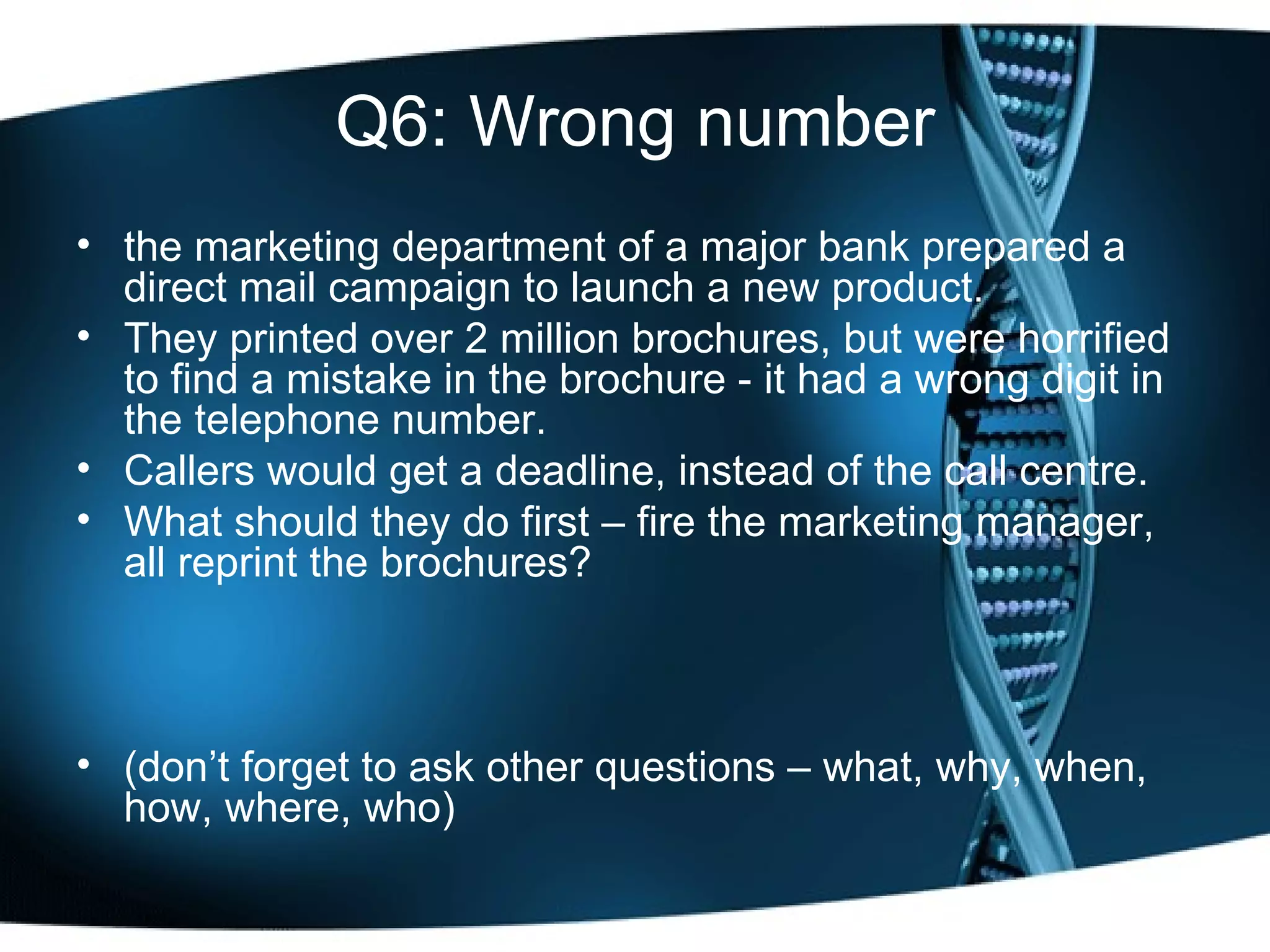 Q6: Wrong number the marketing department of a major bank prepared a direct mail campaign to launch a new product.  They printed over 2 million brochures, but were horrified to find a mistake in the brochure - it had a wrong digit in the telephone number.  Callers would get a deadline, instead of the call centre.  What should they do first – fire the marketing manager, all reprint the brochures? (don’t forget to ask other questions – what, why, when, how, where, who) 