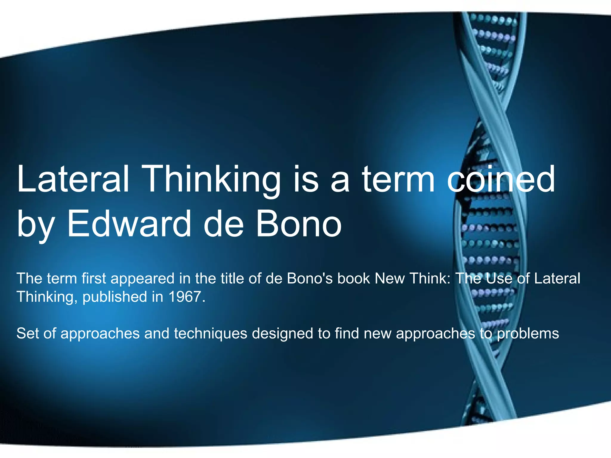 Lateral Thinking is a term coined by Edward de Bono   The term first appeared in the title of de Bono's book New Think: The Use of Lateral Thinking, published in 1967. Set of approaches and techniques designed to find new approaches to problems 