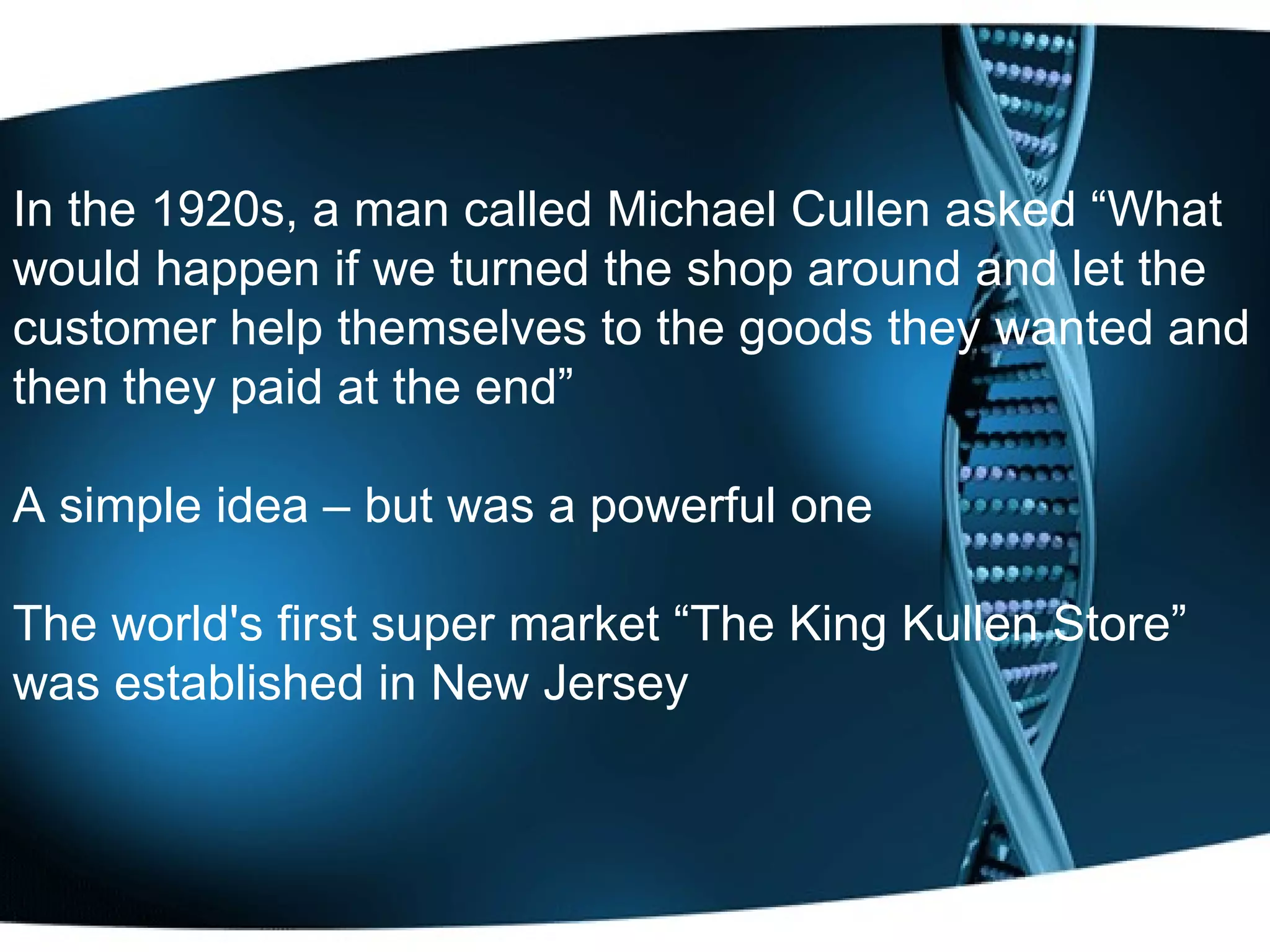 In the 1920s, a man called Michael Cullen asked “What would happen if we turned the shop around and let the customer help themselves to the goods they wanted and then they paid at the end”  A simple idea – but was a powerful one The world's first super market “The King Kullen Store” was established in New Jersey 