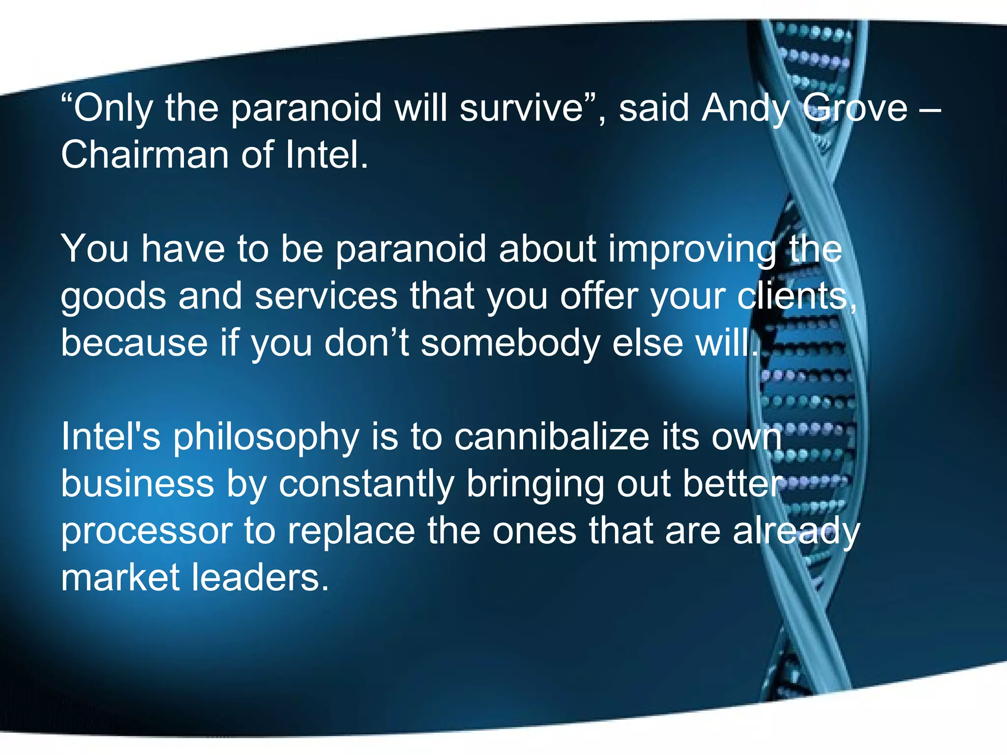 “ Only the paranoid will survive”, said Andy Grove – Chairman of Intel.  You have to be paranoid about improving the goods and services that you offer your clients, because if you don’t somebody else will.  Intel's philosophy is to cannibalize its own business by constantly bringing out better processor to replace the ones that are already market leaders. 