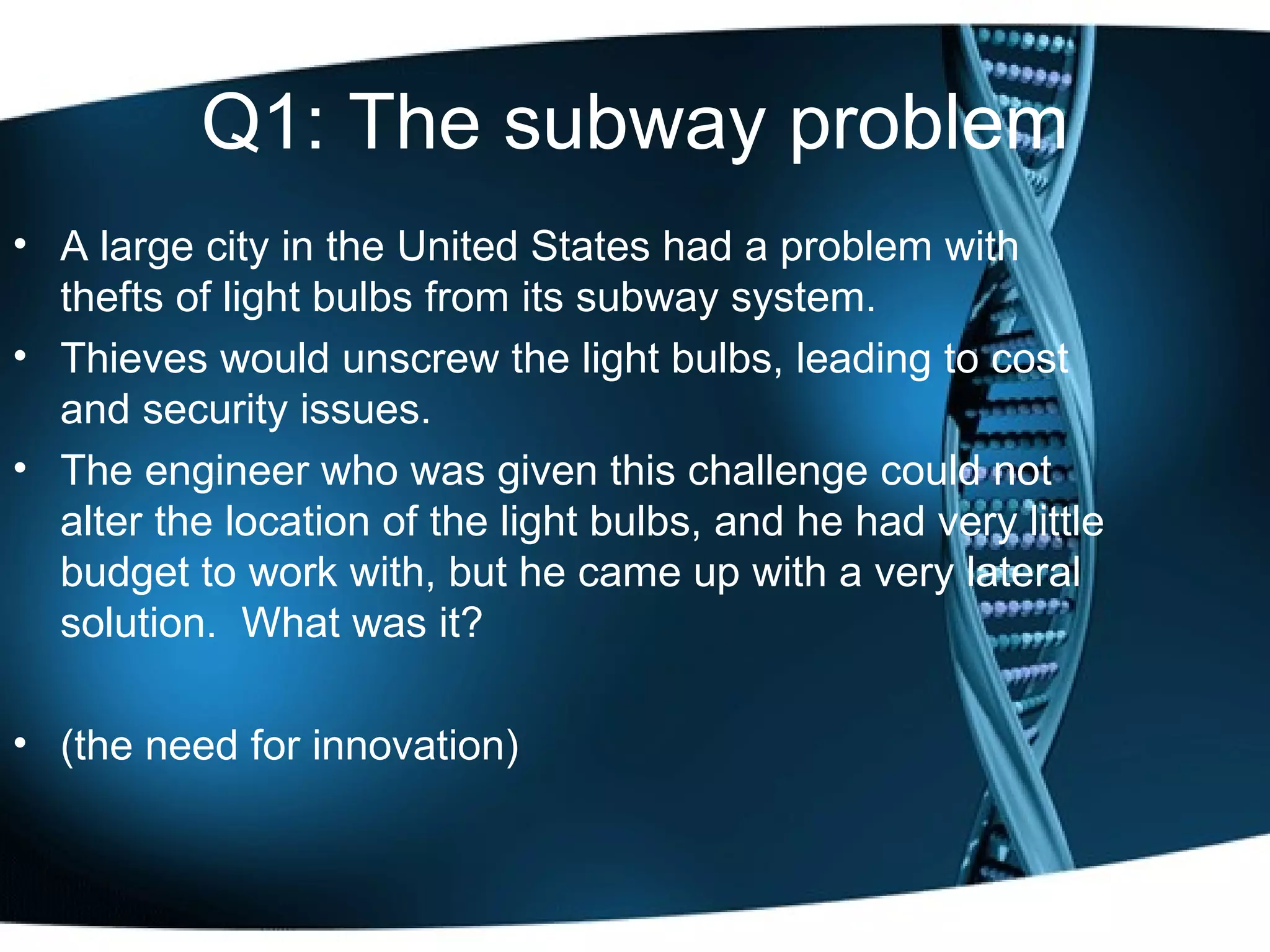 Q1: The subway problem A large city in the United States had a problem with thefts of light bulbs from its subway system.  Thieves would unscrew the light bulbs, leading to cost and security issues.  The engineer who was given this challenge could not alter the location of the light bulbs, and he had very little budget to work with, but he came up with a very lateral solution.  What was it? (the need for innovation) 