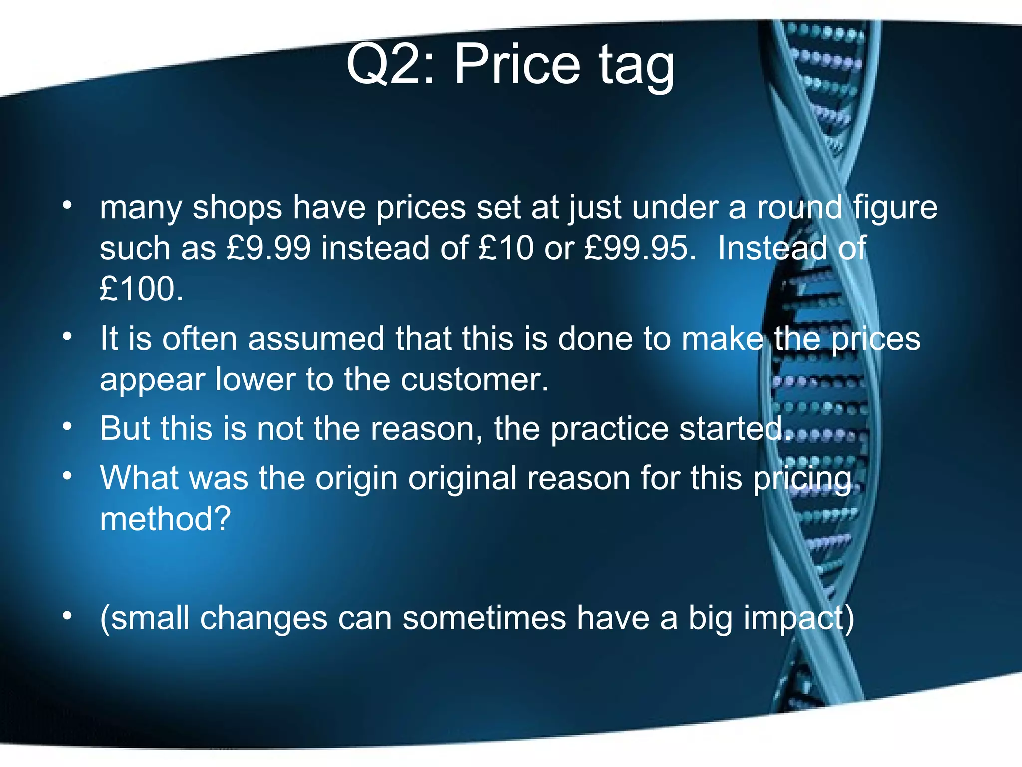 Q2: Price tag many shops have prices set at just under a round figure such as £9.99 instead of £10 or £99.95.  Instead of £100.  It is often assumed that this is done to make the prices appear lower to the customer.  But this is not the reason, the practice started.  What was the origin original reason for this pricing method? (small changes can sometimes have a big impact) 