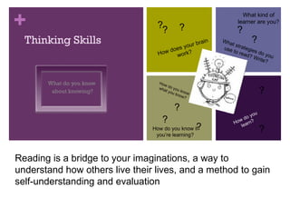 Thinking Skills What do you know  about knowing? Reading is a bridge to your imaginations, a way to understand how others live their lives, and a method to gain self-understanding and evaluation  How do you learn? How do you know what you know? What strategies do you use to read? Write? How does your brain work? ? ? ? ? ? ? ? ? ? ? ? ? How do you know if you’re learning? What kind of learner are you? 