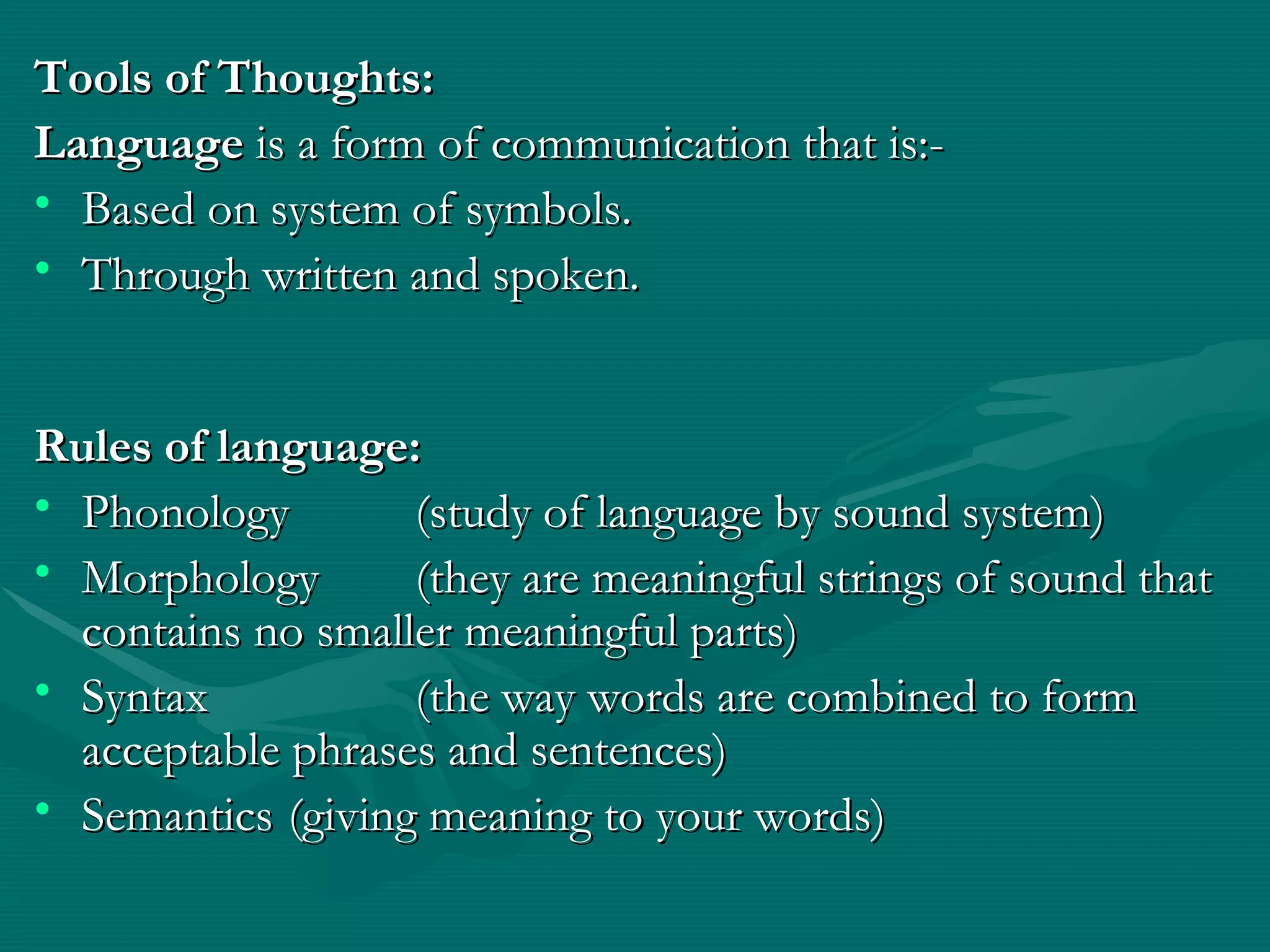 Tools of Thoughts: Language  is a form of communication that is:- Based on system of symbols. Through written and spoken. Rules of language: Phonology (study of language by sound system) Morphology (they are meaningful strings of sound that contains no smaller meaningful parts) Syntax (the way words are combined to form acceptable phrases and sentences) Semantics (giving meaning to your words) 