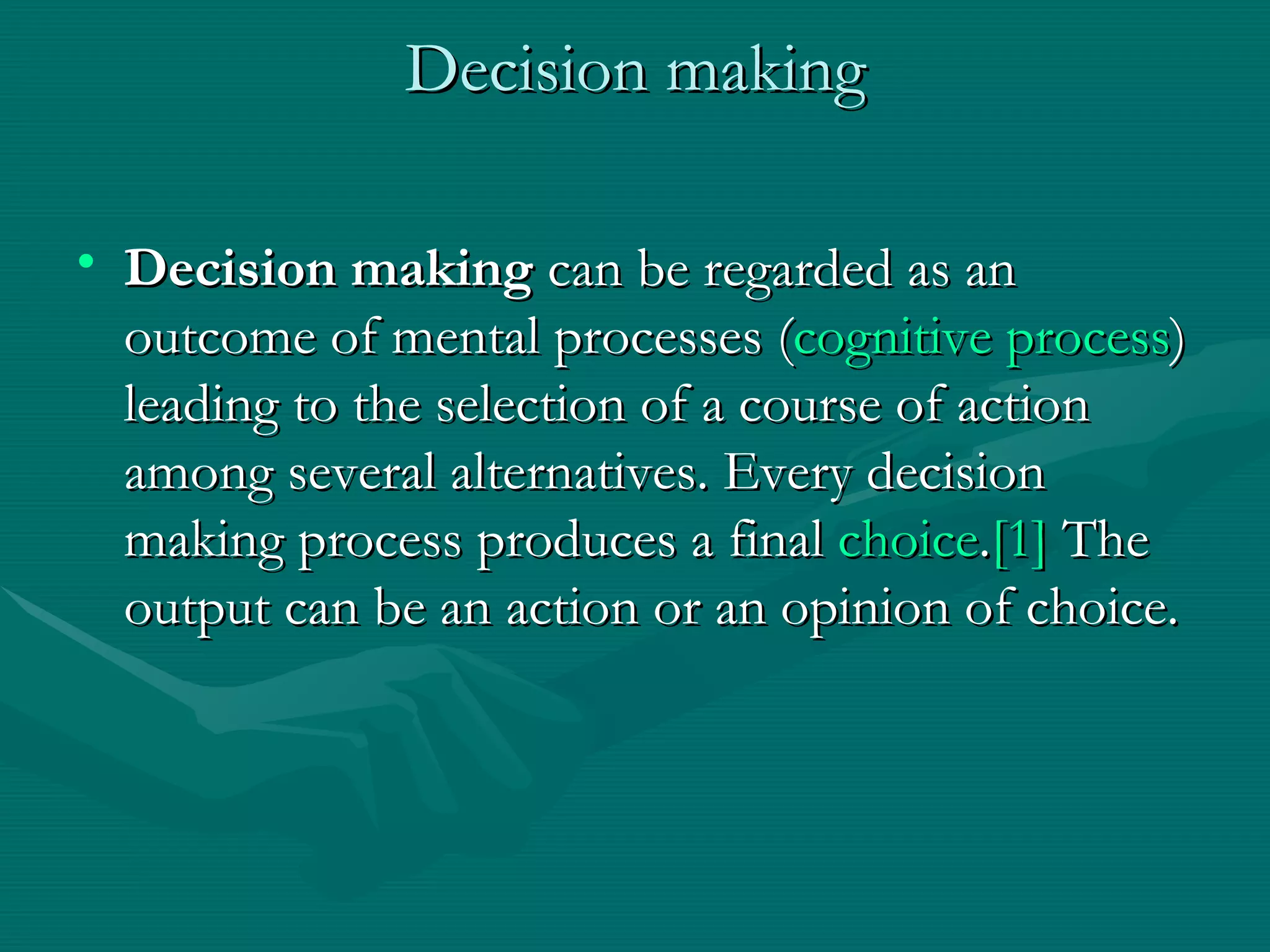 Decision making Decision making  can be regarded as an outcome of mental processes ( cognitive process ) leading to the selection of a course of action among several alternatives. Every decision making process produces a final  choice . [1]  The output can be an action or an opinion of choice.  