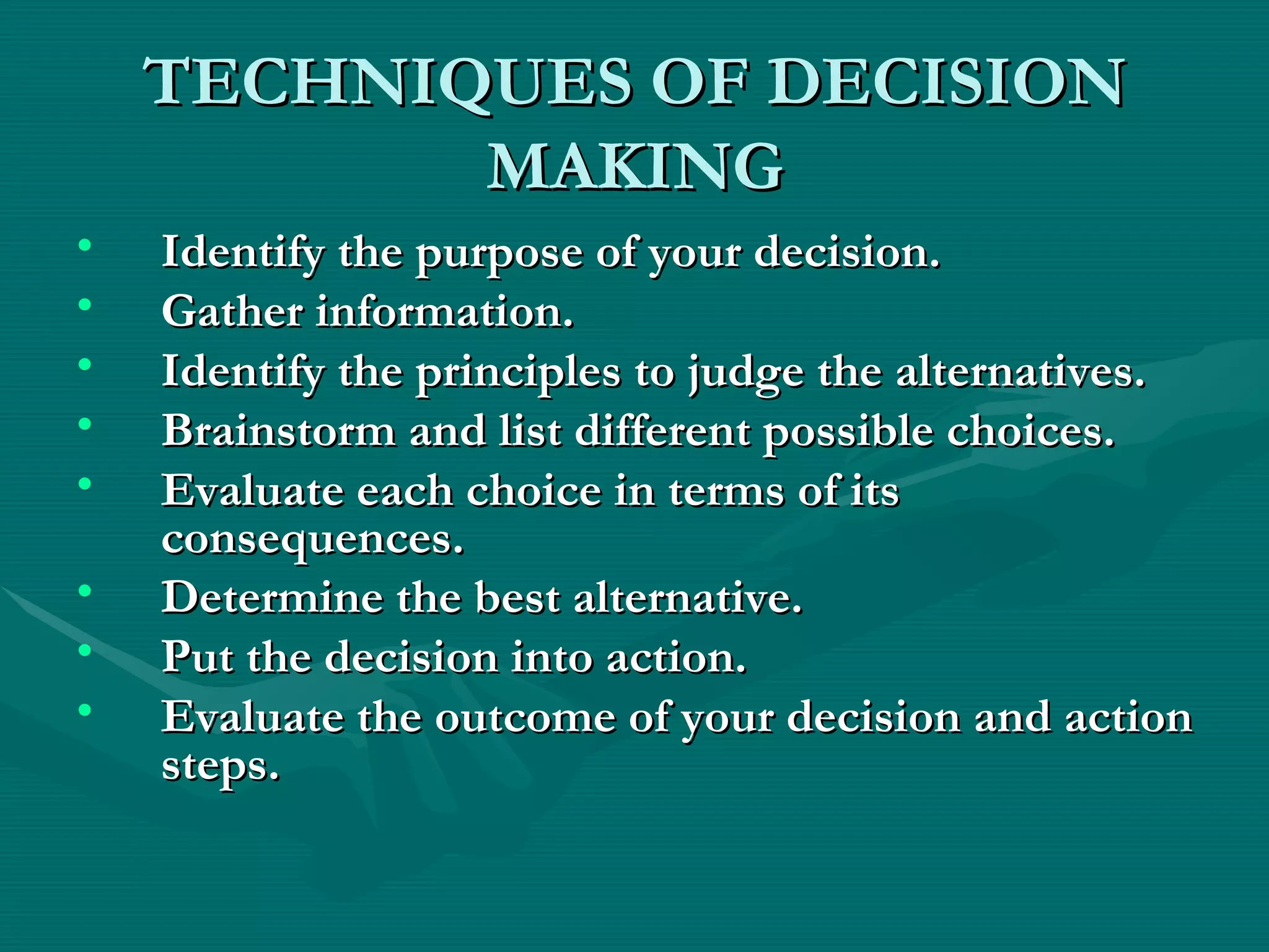 TECHNIQUES OF DECISION MAKING Identify the purpose of your decision.   Gather information.   Identify the principles to judge the alternatives.   Brainstorm and list different possible choices.   Evaluate each choice in terms of its consequences.   Determine the best alternative.   Put the decision into action.   Evaluate the outcome of your decision and action steps.   