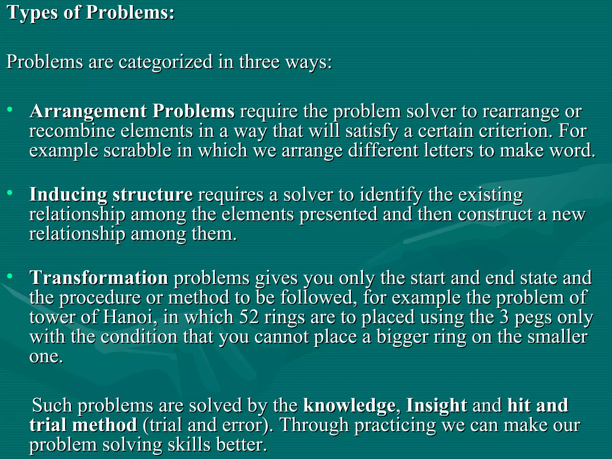 Types of Problems: Problems are categorized in three ways: Arrangement Problems  require the problem solver to rearrange or recombine elements in a way that will satisfy a certain criterion. For example scrabble in which we arrange different letters to make word.  Inducing structure  requires a solver to identify the existing relationship among the elements presented and then construct a new relationship among them. Transformation  problems gives you only the start and end state and the procedure or method to be followed, for example the problem of tower of Hanoi, in which 52 rings are to placed using the 3 pegs only with the condition that you cannot place a bigger ring on the smaller one. Such problems are solved by the  knowledge ,  Insight  and  hit and trial method  (trial and error). Through practicing we can make our problem solving skills better.  
