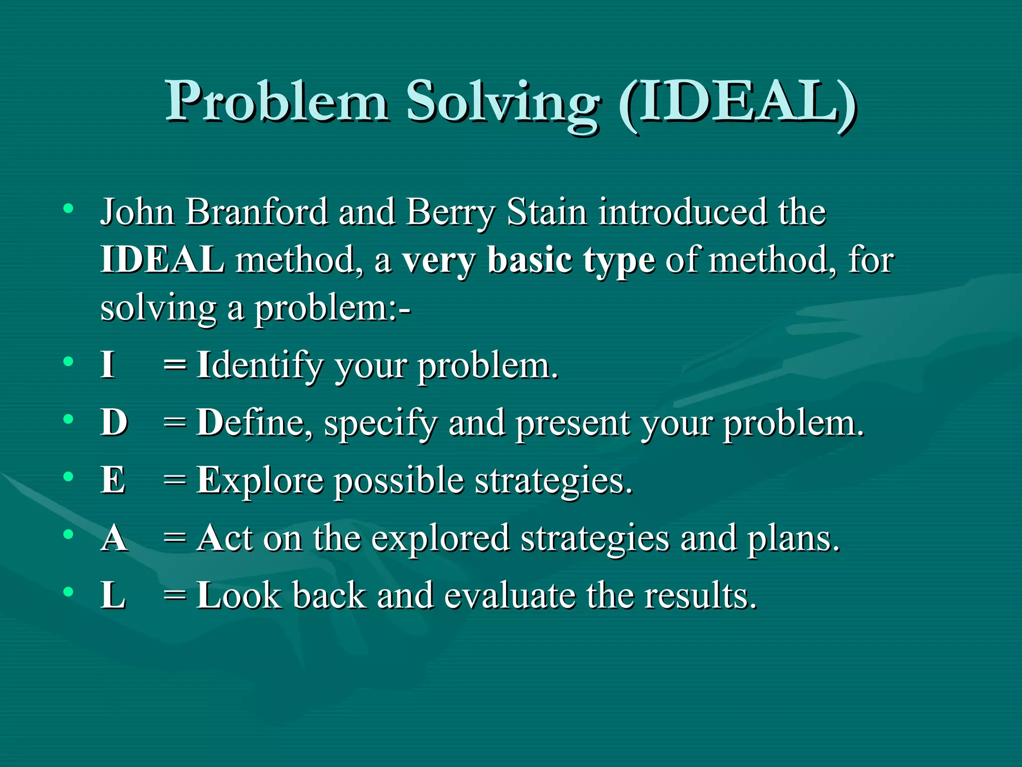 Problem Solving (IDEAL) John Branford and Berry Stain introduced the  IDEAL  method, a  very basic type  of method, for solving a problem:- I = I dentify your problem. D =  D efine, specify and present your problem. E =  E xplore possible strategies. A =  A ct on the explored strategies and plans. L =  L ook back and evaluate the results. 