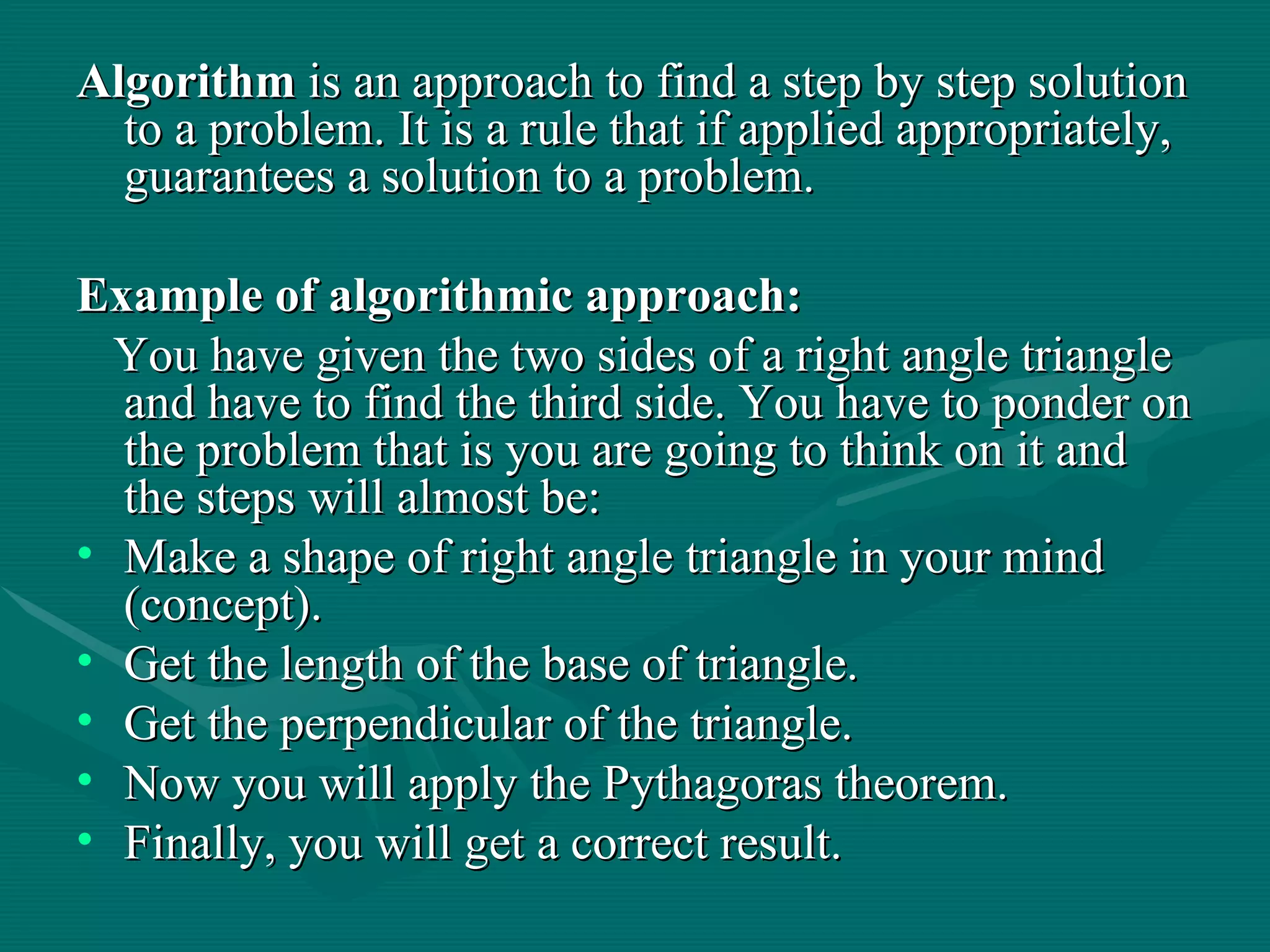 Algorithm  is an approach to find a step by step solution to a problem. It is a rule that if applied appropriately, guarantees a solution to a problem.  Example of algorithmic approach: You have given the two sides of a right angle triangle and have to find the third side. You have to ponder on the problem that is you are going to think on it and the steps will almost be: Make a shape of right angle triangle in your mind (concept). Get the length of the base of triangle. Get the perpendicular of the triangle. Now you will apply the Pythagoras theorem. Finally, you will get a correct result.  
