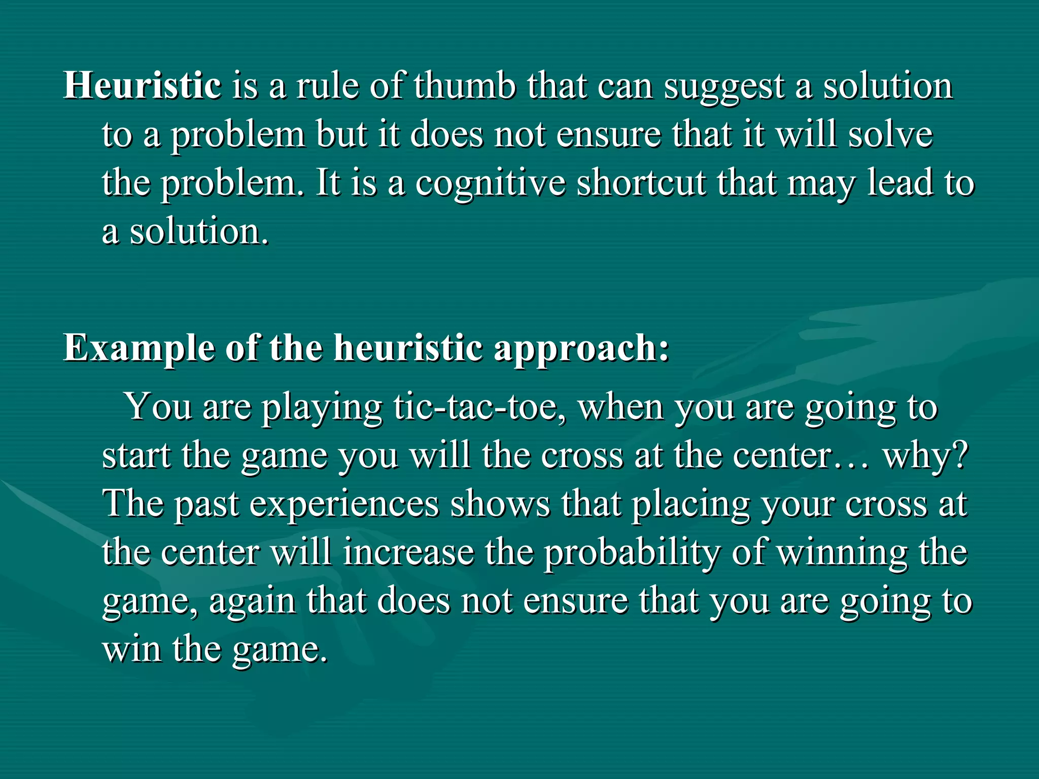Heuristic  is a rule of thumb that can suggest a solution to a problem but it does not ensure that it will solve the problem. It is a cognitive shortcut that may lead to a solution. Example of the heuristic approach: You are playing tic-tac-toe, when you are going to start the game you will the cross at the center… why? The past experiences shows that placing your cross at the center will increase the probability of winning the game, again that does not ensure that you are going to win the game. 