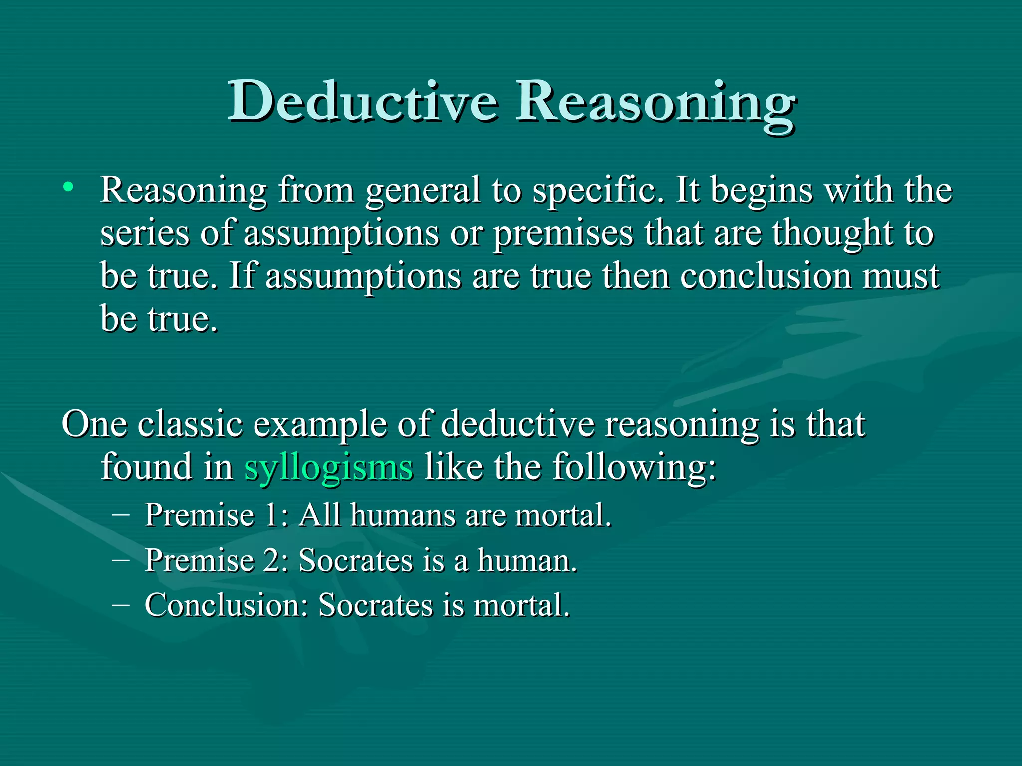 Deductive Reasoning Reasoning from general to specific. It begins with the series of assumptions or premises that are thought to be true. If assumptions are true then conclusion must be true. One classic example of deductive reasoning is that found in  syllogisms  like the following: Premise 1: All humans are mortal. Premise 2: Socrates is a human. Conclusion: Socrates is mortal. 