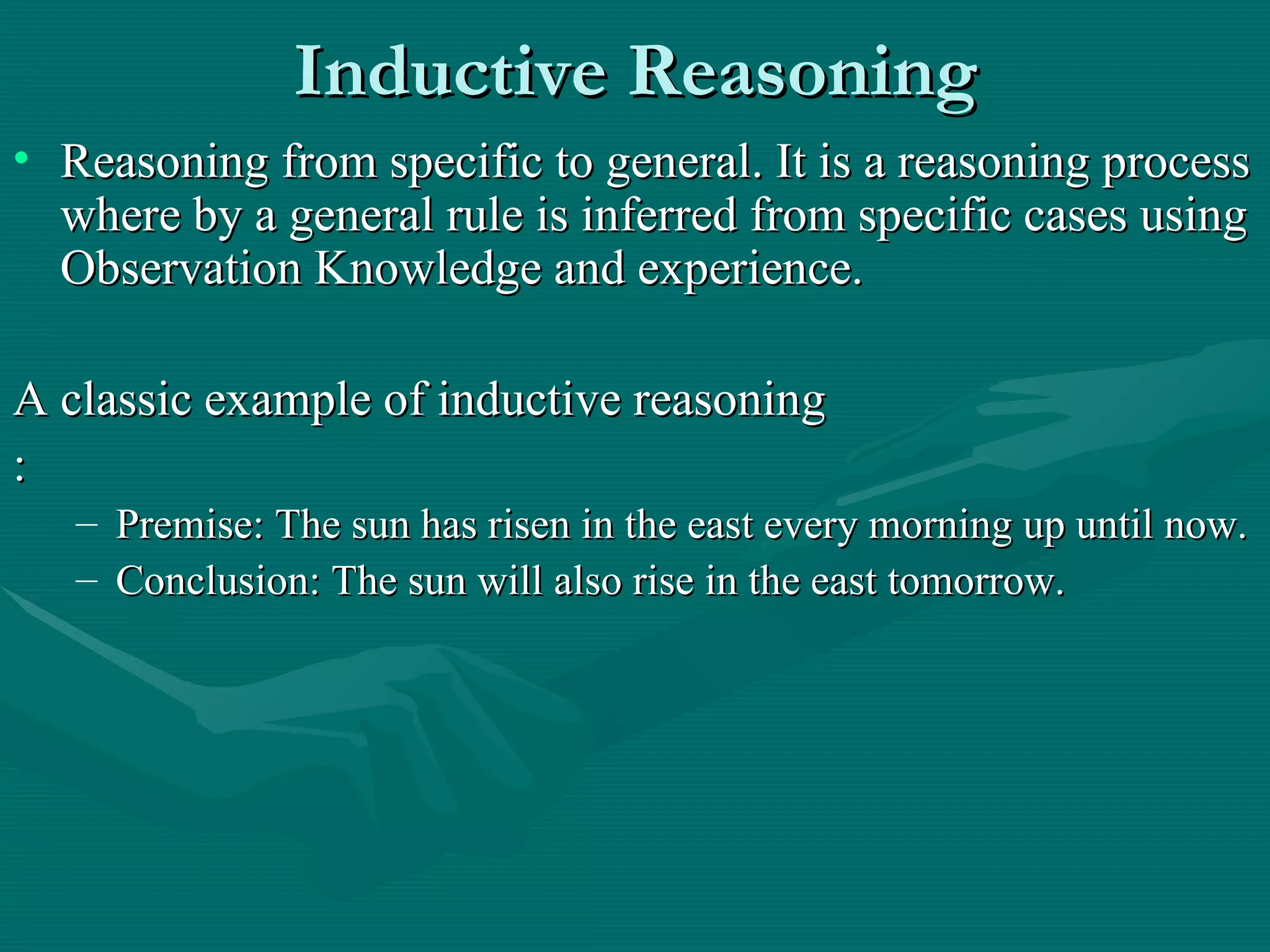 Inductive Reasoning Reasoning from specific to general. It is a reasoning process where by a general rule is inferred from specific cases using Observation Knowledge and experience.  A classic example of inductive reasoning : Premise: The sun has risen in the east every morning up until now. Conclusion: The sun will also rise in the east tomorrow. 