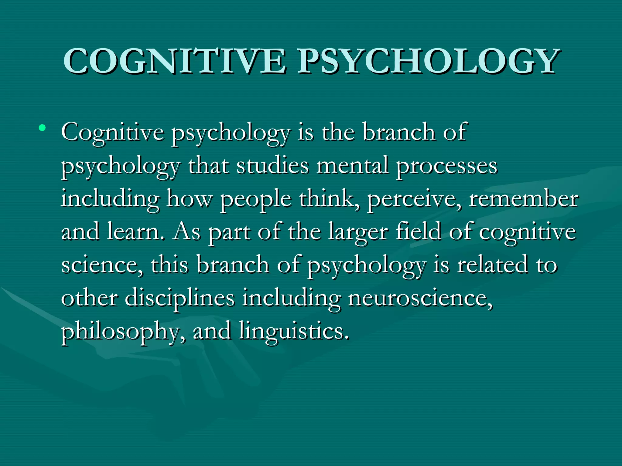 COGNITIVE PSYCHOLOGY Cognitive psychology is the branch of psychology that studies mental processes including how people think, perceive, remember and learn. As part of the larger field of cognitive science, this branch of psychology is related to other disciplines including neuroscience, philosophy, and linguistics.  