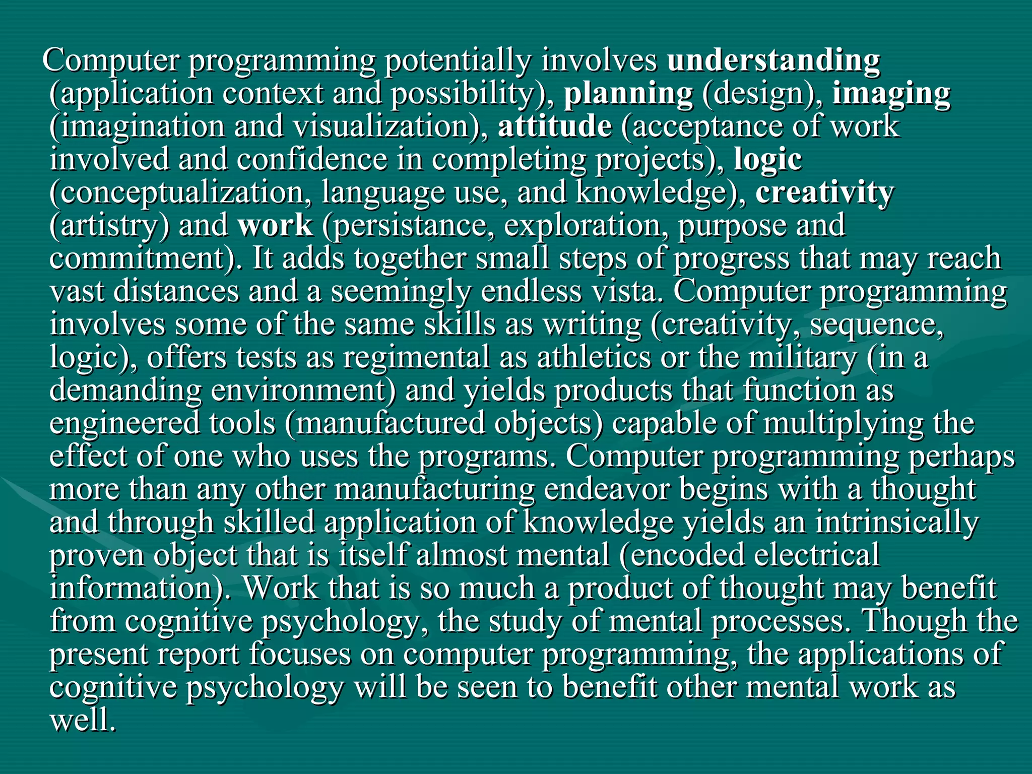 Computer programming potentially involves  understanding  (application context and possibility),  planning  (design),  imaging  (imagination and visualization),  attitude  (acceptance of work involved and confidence in completing projects),  logic  (conceptualization, language use, and knowledge),  creativity  (artistry) and  work  (persistance, exploration, purpose and commitment). It adds together small steps of progress that may reach vast distances and a seemingly endless vista. Computer programming involves some of the same skills as writing (creativity, sequence, logic), offers tests as regimental as athletics or the military (in a demanding environment) and yields products that function as engineered tools (manufactured objects) capable of multiplying the effect of one who uses the programs. Computer programming perhaps more than any other manufacturing endeavor begins with a thought and through skilled application of knowledge yields an intrinsically proven object that is itself almost mental (encoded electrical information). Work that is so much a product of thought may benefit from cognitive psychology, the study of mental processes. Though the present report focuses on computer programming, the applications of cognitive psychology will be seen to benefit other mental work as well.  