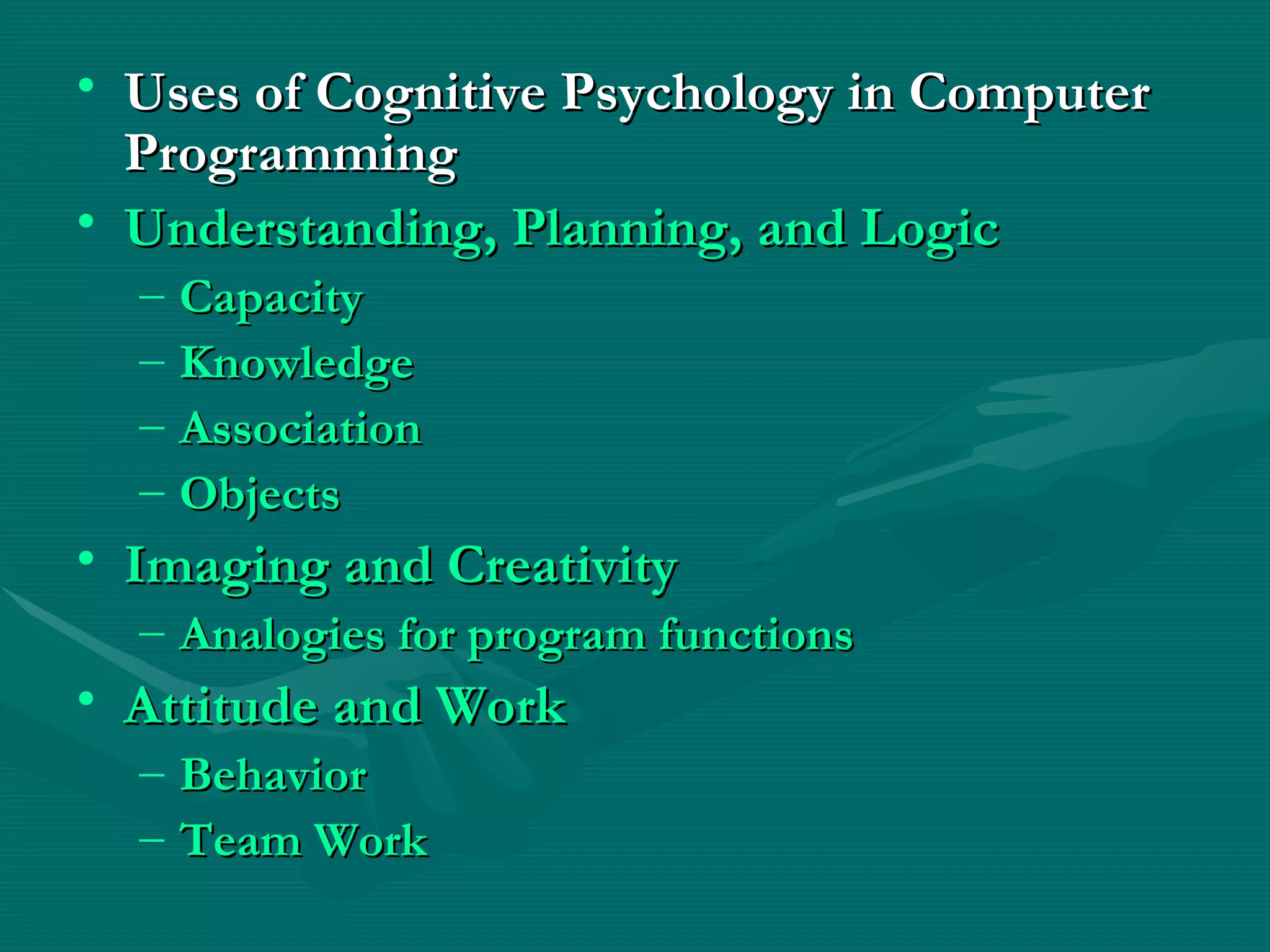Uses of Cognitive Psychology in Computer Programming Understanding, Planning, and Logic   Capacity   Knowledge   Association   Objects   Imaging and Creativity   Analogies for program functions   Attitude and Work   Behavior   Team Work   