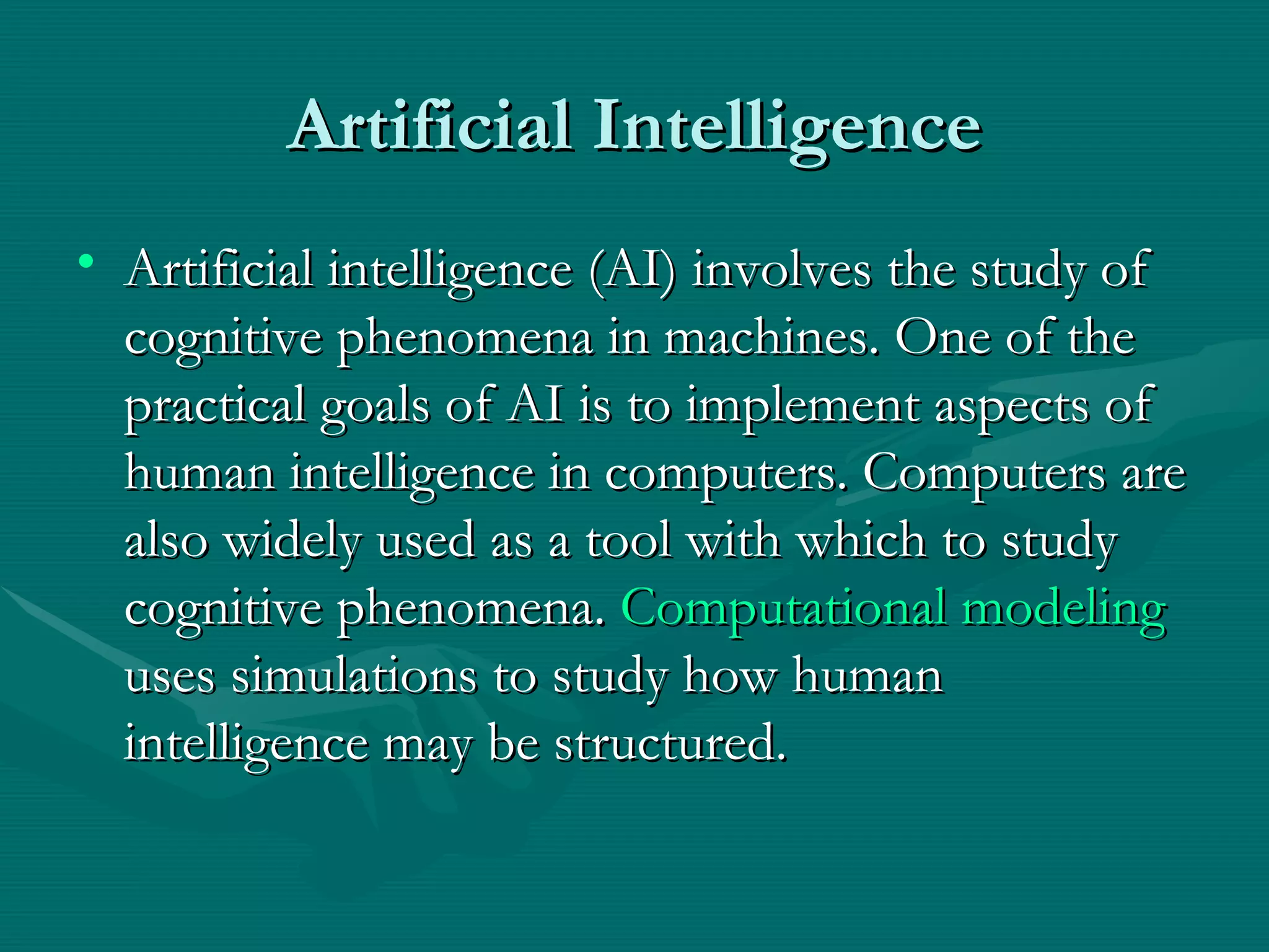 Artificial Intelligence Artificial intelligence (AI) involves the study of cognitive phenomena in machines. One of the practical goals of AI is to implement aspects of human intelligence in computers. Computers are also widely used as a tool with which to study cognitive phenomena.  Computational modeling  uses simulations to study how human intelligence may be structured.  