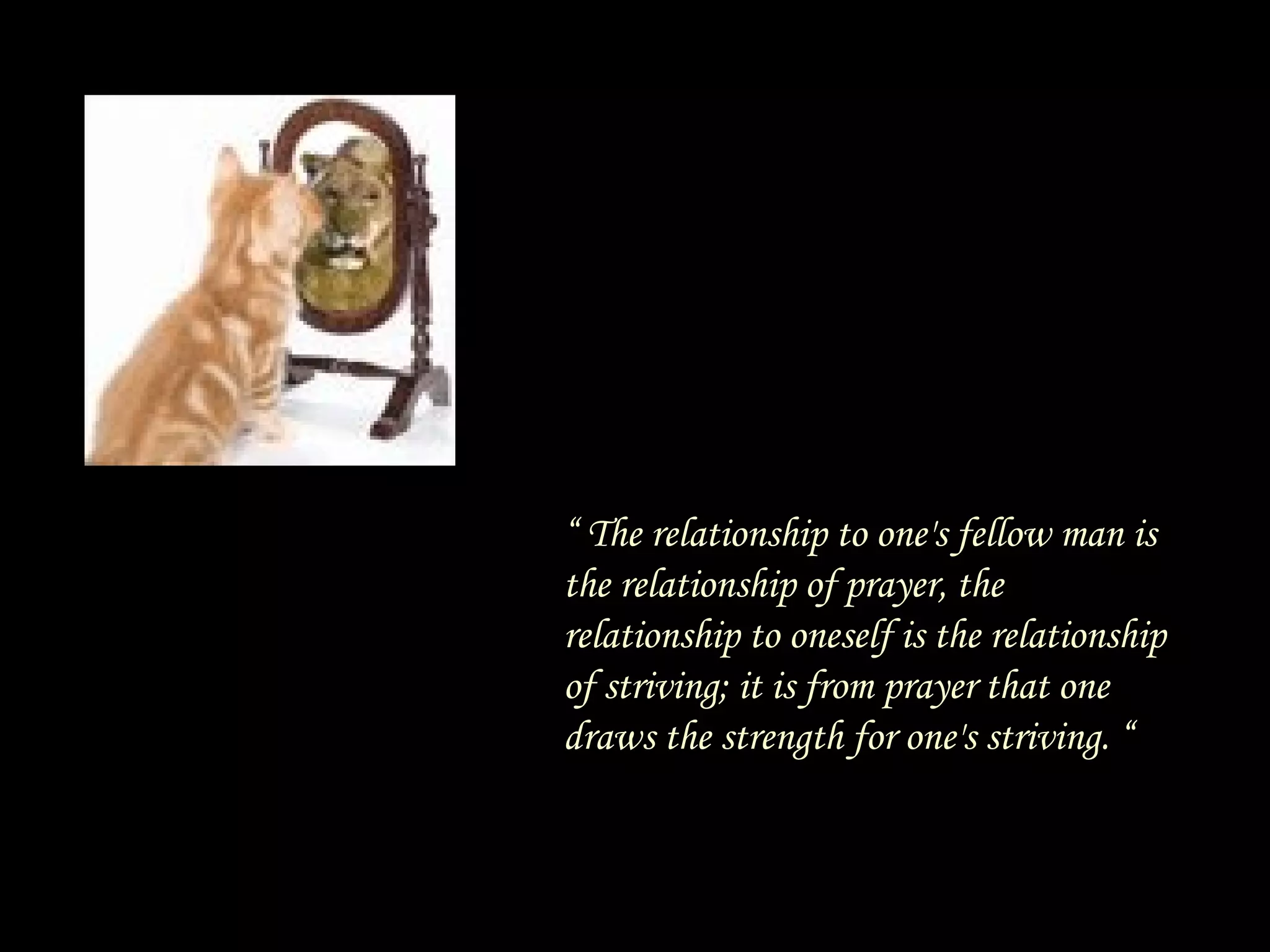 “  The relationship to one's fellow man is the relationship of prayer, the relationship to oneself is the relationship of striving; it is from prayer that one draws the strength for one's striving. “ 