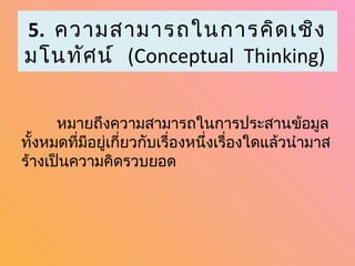 5. ความสามารถในการคิด เชิง
มโนทัศ น์ (Conceptual Thinking)


      หมายถึงความสามารถในการประสานข้อมูล
ทั้งหมดที่มีอยู่เกี่ยวกับเรื่องหนึ่งเรื่องใดแล้วนำามาส
ร้างเป็นความคิดรวบยอด
 