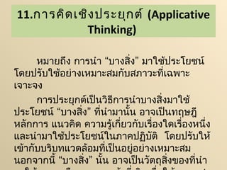 11.การคิด เชิง ประยุก ต์ (Applicative
            Thinking)

      หมายถึง การนำา “บางสิ่ง” มาใช้ประโยชน์
โดยปรับใช้อย่างเหมาะสมกับสภาวะที่เฉพาะ
เจาะจง
      การประยุกต์เป็นวิธีการนำาบางสิ่งมาใช้
ประโยชน์ “บางสิ่ง” ที่นำามานั้น อาจเป็นทฤษฎี
หลักการ แนวคิด ความรู้เกี่ยวกับเรื่องใดเรื่องหนึ่ง
และนำามาใช้ประโยชน์ในภาคปฏิบติ  โดยปรับให้
                                  ั
เข้ากับบริบทแวดล้อมที่เป็นอยู่อย่างเหมาะสม
นอกจากนี้ “บางสิ่ง” นั้น อาจเป็นวัตถุสงของที่นำา
                                      ิ่
 