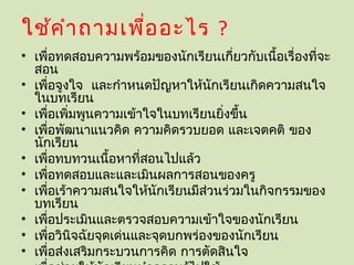 ใช้ค ำา ถามเพื่อ อะไร ?
• เพื่อทดสอบความพร้อมของนักเรียนเกี่ยวกับเนื้อเรื่องที่จะ
  สอน
• เพื่อจูงใจ และกำาหนดปัญหาให้นักเรียนเกิดความสนใจ
  ในบทเรียน
• เพื่อเพิมพูนความเข้าใจในบทเรียนยิงขึ้น
          ่                         ่
• เพื่อพัฒนาแนวคิด ความคิดรวบยอด และเจตคติ ของ
  นักเรียน
• เพื่อทบทวนเนื้อหาที่สอนไปแล้ว
• เพื่อทดสอบและและเมินผลการสอนของครู
• เพื่อเร้าความสนใจให้นักเรียนมีสวนร่วมในกิจกรรมของ
                                  ่
  บทเรียน
• เพื่อประเมินและตรวจสอบความเข้าใจของนักเรียน
• เพื่อวินิจฉัยจุดเด่นและจุดบกพร่องของนักเรียน
• เพื่อส่งเสริมกระบวนการคิด การตัดสินใจ
 