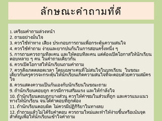 ลัก ษณะคำา ถามที่ด ี
1. เตรียมคำาถามล่วงหน้า
2. ถามอย่างมั่นใจ
3. ควรใช้ท่าทาง เสียง ประกอบการถามเพื่อกระตุ้นความสนใจ
4. ควรใช้คำาถาม ง่ายและยากปนกันในการสอนครั้งหนึ่ง ๆ
5. การถามควรถามทีละคน และให้ตอบทีละคน แต่ต้องเปิดโอกาสให้นกเรียนั
ตอบหลาย ๆ คน ในคำาถามเดียวกัน
6. ควรเปิดโอกาสให้นักเรียนถามคำาถาม
7. ควรสังเกตตลอดเวลา โดยเฉพาะคนที่ไม่สนใจในบทเรียน ในขณะ
เดียวกันครูควรจะกระตุ้นให้นักเรียนเกิดความสนใจที่จะตอบด้วยความสมัคร
ใจ
8. ควรแสดงความเป็นกันเองกับนักเรียนในขณะถาม
9. ถ้านักเรียนตอบถูก ควรมีการเสริมแรง และให้กำาลังใจ
10. ถ้านักเรียนตอบถูกบางส่วน ควรให้คำาชมในส่วนที่ถูก และควรแนะแนว
ทางให้นกเรียน จนได้คำาตอบที่ถูกต้อง
         ั
11. ถ้านักเรียนตอบผิด ไม่ควรมีปฏิกิริยาในทางลบ
12. ถ้าถามแล้วไม่ได้รับคำาตอบ ควรถามใหม่และทำาให้งายขึ้นหรือเน้นจุด
                                                   ่
สำาคัญเพื่อให้นักเรียนเข้าใจคำาถาม
 