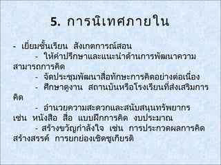 5. การนิเ ทศภายใน
- เยี่ยมชั้นเรียน สังเกตการณ์สอน
       - ให้คำาปรึกษาและแนะนำาด้านการพัฒนาความ
สามารถการคิด
       - จัดประชุมพัฒนาสื่อทักษะการคิดอย่างต่อเนือง
                                                 ่
       - ศึกษาดูงาน สถานบันหรือโรงเรียนทีส่งเสริมการ
                                          ่
คิด
       - อำานวยความสะดวกและสนับสนุนทรัพยากร
เช่น หนังสือ สื่อ แบบฝึกการคิด งบประมาณ
       - สร้างขวัญกำาลังใจ เช่น การประกวดผลการคิด
สร้างสรรค์ การยกย่องเชิดชูเกียรติ
 