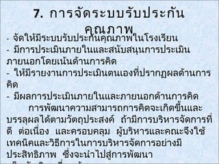 7. การจัด ระบบรับ ประกัน
              คุณ ภาพ
- จัดให้มีระบบรับประกันคุณภาพในโรงเรียน
- มีการประเมินภายในและสนับสนุนการประเมิน
ภายนอกโดยเน้นด้านการคิด
- ให้มีรายงานการประเมินตนเองที่ปรากฏผลด้านการ
คิด
- มีผลการประเมินภายในและภายนอกด้านการคิด
      การพัฒนาความสามารถการคิดจะเกิดขึ้นและ
บรรลุผลได้ตามวัตถุประสงค์ ถ้ามีการบริหารจัดการที่
ดี ต่อเนื่อง และครอบคลุม ผู้บริหารและคณะจึงใช้
เทคนิคและวิธีการในการบริหารจัดการอย่างมี
ประสิทธิภาพ ซึ่งจะนำาไปสูการพัฒนา
                         ่
 
