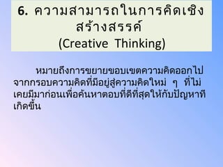 6. ความสามารถในการคิด เชิง
          สร้า งสรรค์
       (Creative Thinking)
       หมายถึงการขยายขอบเขตความคิดออกไป
จากกรอบความคิดที่มีอยู่สความคิดใหม่ ๆ ที่ไม่
                        ู่
เคยมีมาก่อนเพื่อค้นหาตอบที่ดีที่สุดให้กับปัญหาที
เกิดขึ้น
 