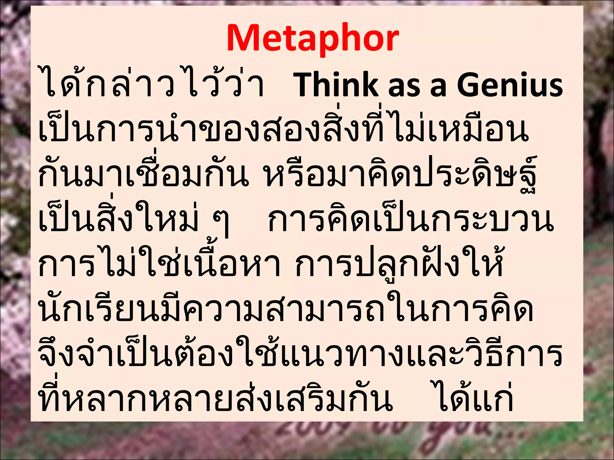 Metaphor
ได้ก ล่า วไว้ว ่า Think as a Genius
เป็นการนำาของสองสิ่งที่ไม่เหมือน
กันมาเชื่อมกัน หรือมาคิดประดิษฐ์
เป็นสิ่งใหม่ ๆ การคิดเป็นกระบวน
การไม่ใช่เนื้อหา การปลูกฝังให้
นักเรียนมีความสามารถในการคิด
จึงจำาเป็นต้องใช้แนวทางและวิธีการ
ที่หลากหลายส่งเสริมกัน ได้แก่
 
