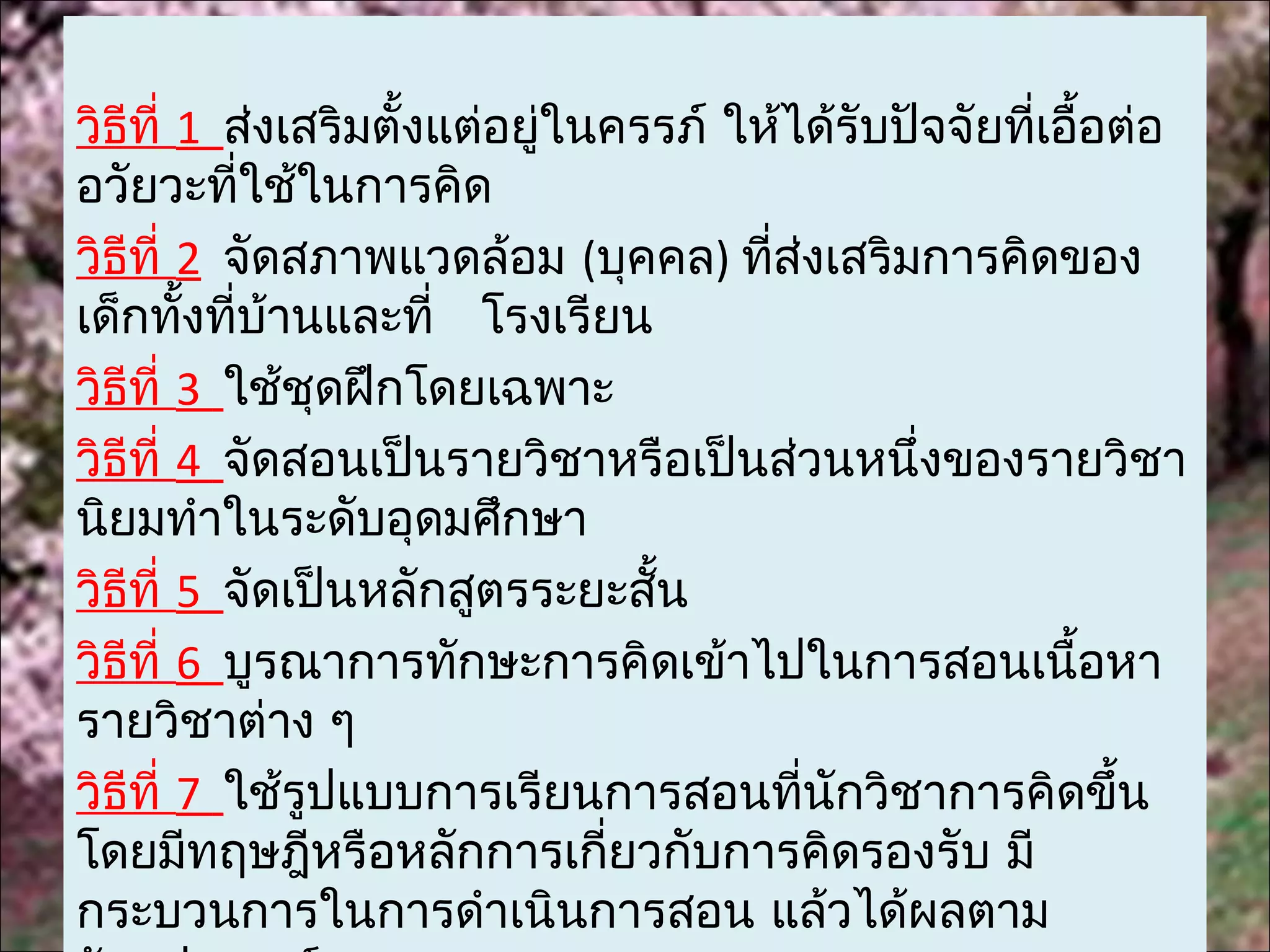 วิธีที่ 1 ส่งเสริมตั้งแต่อยูในครรภ์ ให้ได้รับปัจจัยทีเอื้อต่อ
                            ่                        ่
อวัยวะทีใช้ในการคิด
            ่
วิธีที่ 2 จัดสภาพแวดล้อม (บุคคล) ทีส่งเสริมการคิดของ
                                      ่
เด็กทังทีบ้านและที่ โรงเรียน
        ้ ่
วิธีที่ 3 ใช้ชุดฝึกโดยเฉพาะ
วิธีที่ 4 จัดสอนเป็นรายวิชาหรือเป็นส่วนหนึ่งของรายวิชา
นิยมทำาในระดับอุดมศึกษา
วิธีที่ 5 จัดเป็นหลักสูตรระยะสั้น
วิธีที่ 6 บูรณาการทักษะการคิดเข้าไปในการสอนเนื้อหา
รายวิชาต่าง ๆ
วิธีที่ 7 ใช้รูปแบบการเรียนการสอนทีนักวิชาการคิดขึ้น
                                        ่
โดยมีทฤษฎีหรือหลักการเกียวกับการคิดรองรับ มี
                              ่
กระบวนการในการดำาเนินการสอน แล้วได้ผลตาม
 