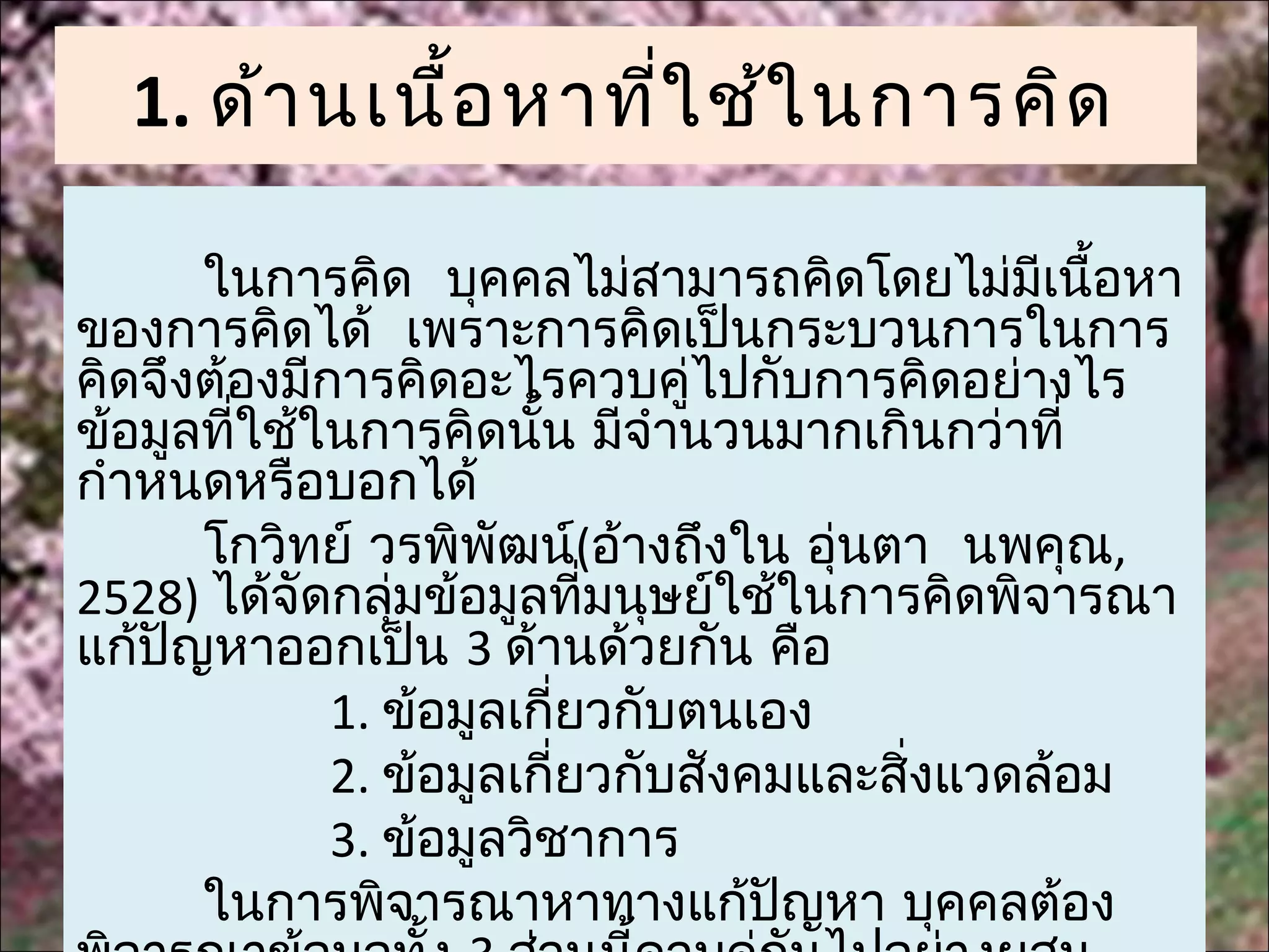 1. ด้า นเนื้อ หาที่ใ ช้ใ นการคิด

      ในการคิด บุคคลไม่สามารถคิดโดยไม่มีเนื้อหา
ของการคิดได้ เพราะการคิดเป็นกระบวนการในการ
คิดจึงต้องมีการคิดอะไรควบคู่ไปกับการคิดอย่างไร
ข้อมูลทีใช้ในการคิดนัน มีจำานวนมากเกินกว่าที่
        ่               ้
กำาหนดหรือบอกได้
      โกวิทย์ วรพิพัฒน์(อ้างถึงใน อุนตา นพคุณ,
                                     ่
2528) ได้จัดกลุมข้อมูลที่มนุษย์ใช้ในการคิดพิจารณา
                ่
แก้ปัญหาออกเป็น 3 ด้านด้วยกัน คือ
             1. ข้อมูลเกี่ยวกับตนเอง
             2. ข้อมูลเกี่ยวกับสังคมและสิ่งแวดล้อม
             3. ข้อมูลวิชาการ
      ในการพิจารณาหาทางแก้ปัญหา บุคคลต้อง
 