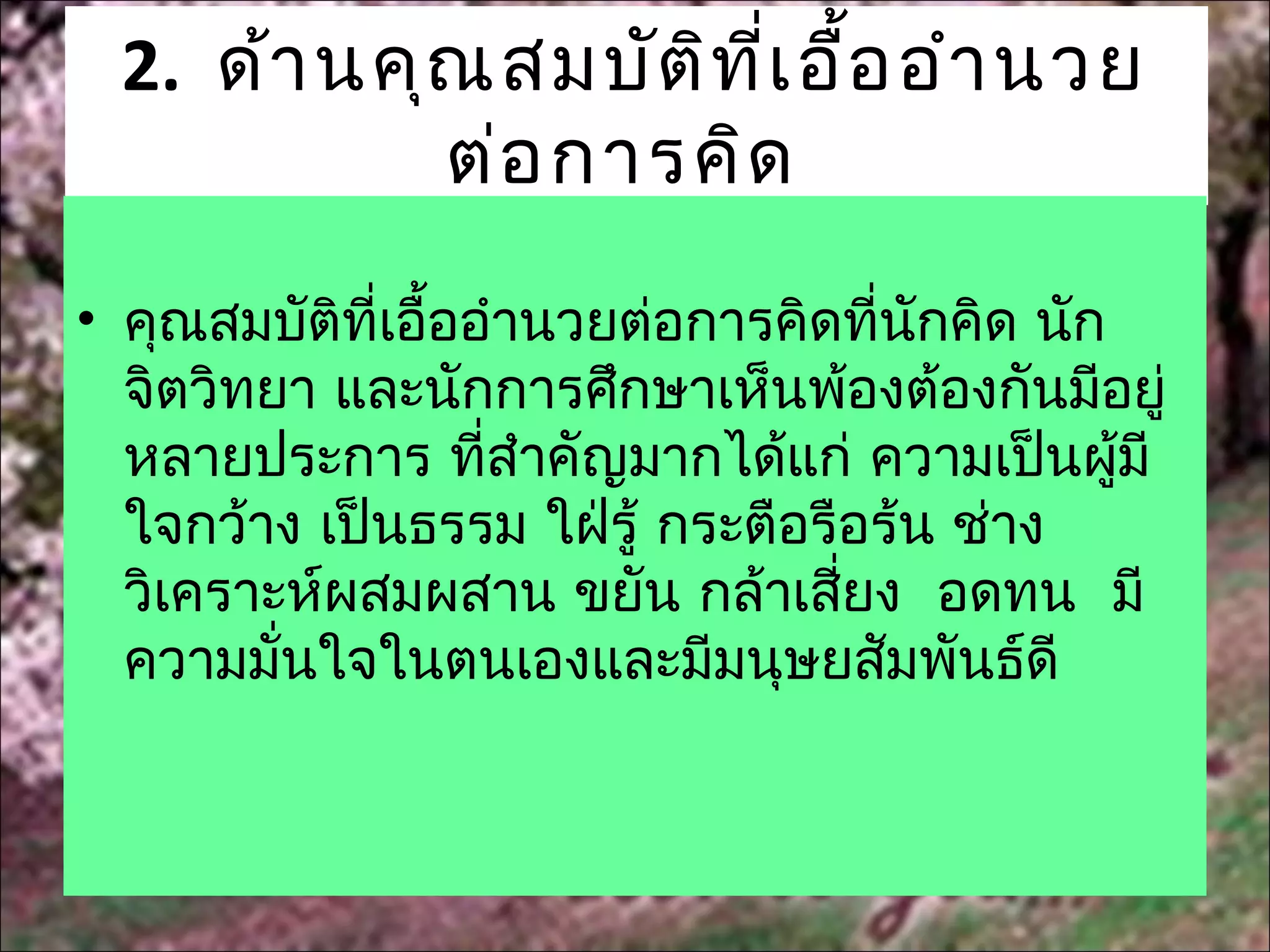 2. ด้า นคุณ สมบัต ิท ี่เ อื้อ อำา นวย
            ต่อ การคิด
• คุณสมบัติที่เอื้ออำานวยต่อการคิดที่นักคิด นัก
  จิตวิทยา และนักการศึกษาเห็นพ้องต้องกันมีอยู่
  หลายประการ ที่สำาคัญมากได้แก่ ความเป็นผูมี    ้
  ใจกว้าง เป็นธรรม ใฝ่รู้ กระตือรือร้น ช่าง
  วิเคราะห์ผสมผสาน ขยัน กล้าเสียง อดทน มี
                                  ่
  ความมั่นใจในตนเองและมีมนุษยสัมพันธ์ดี
 