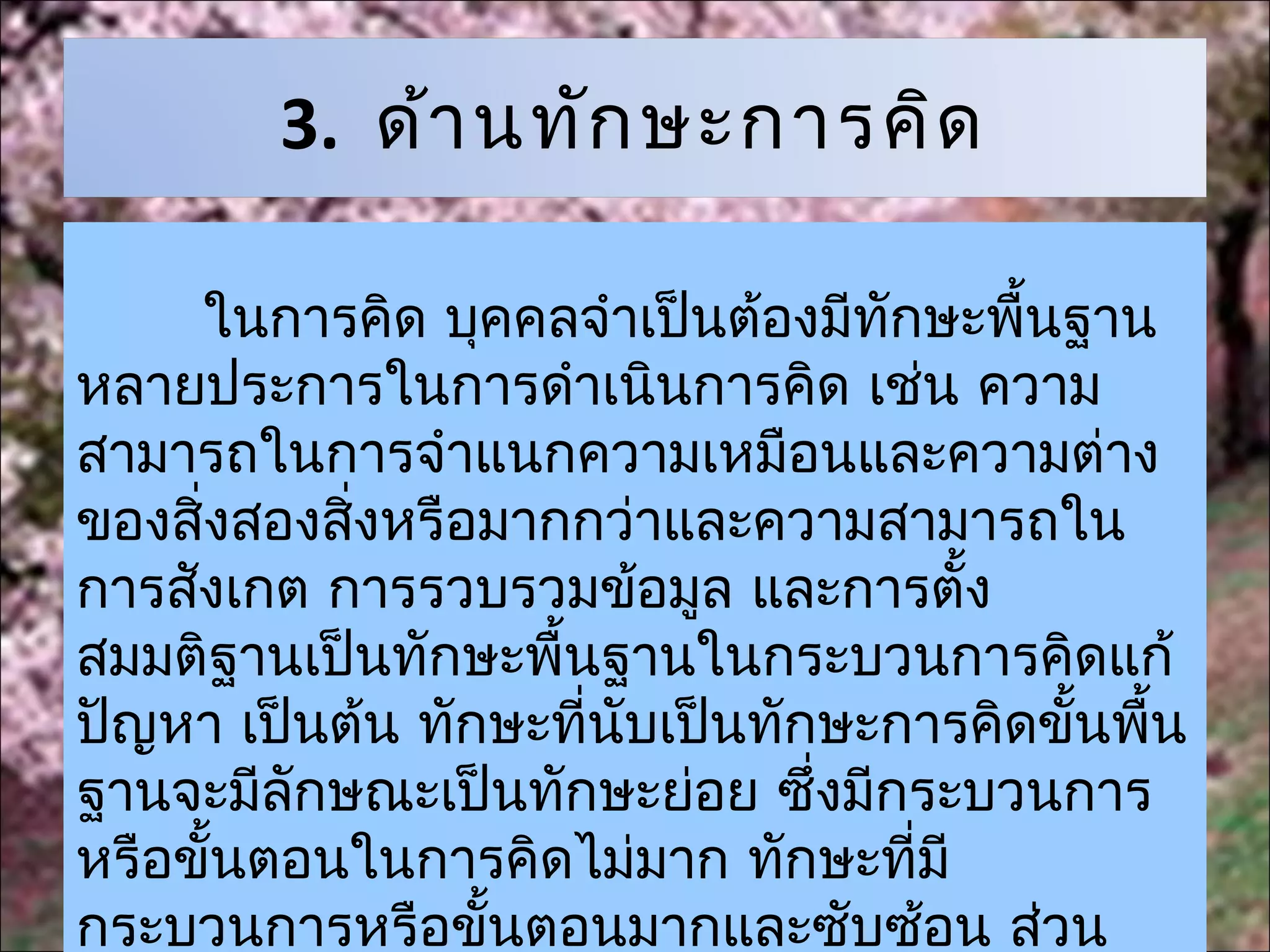 3. ด้า นทัก ษะการคิด

     ในการคิด บุคคลจำาเป็นต้องมีทักษะพื้นฐาน
หลายประการในการดำาเนินการคิด เช่น ความ
สามารถในการจำาแนกความเหมือนและความต่าง
ของสิ่งสองสิงหรือมากกว่าและความสามารถใน
            ่
การสังเกต การรวบรวมข้อมูล และการตั้ง
สมมติฐานเป็นทักษะพื้นฐานในกระบวนการคิดแก้
ปัญหา เป็นต้น ทักษะที่นับเป็นทักษะการคิดขั้นพื้น
ฐานจะมีลักษณะเป็นทักษะย่อย ซึ่งมีกระบวนการ
หรือขั้นตอนในการคิดไม่มาก ทักษะที่มี
กระบวนการหรือขั้นตอนมากและซับซ้อน ส่วน
 