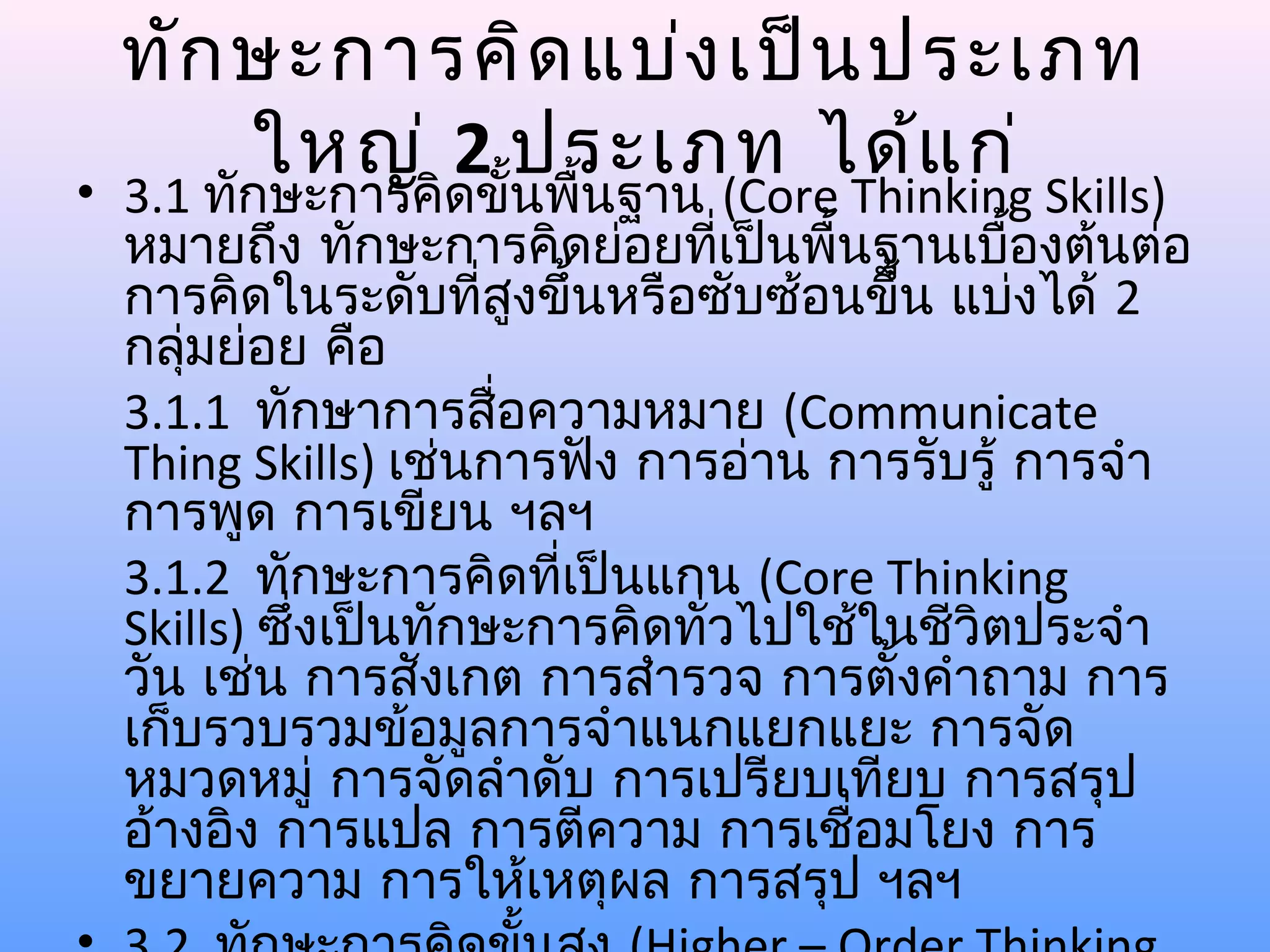 ทัก ษะการคิด แบ่ง เป็น ประเภท
      ใหญ่ 2 ประเภท ได้แ ก่
• 3.1 ทักษะการคิดขั้นพื้นฐาน (Core Thinking Skills)
  หมายถึง ทักษะการคิดย่อยทีเป็นพื้นฐานเบื้องต้นต่อ
                                ่
  การคิดในระดับที่สูงขึ้นหรือซับซ้อนขึ้น แบ่งได้ 2
  กลุมย่อย คือ
     ่
  3.1.1 ทักษาการสื่อความหมาย (Communicate
  Thing Skills) เช่นการฟัง การอ่าน การรับรู้ การจำา
  การพูด การเขียน ฯลฯ
  3.1.2 ทักษะการคิดทีเป็นแกน (Core Thinking
                        ่
  Skills) ซึ่งเป็นทักษะการคิดทั่วไปใช้ในชีวิตประจำา
  วัน เช่น การสังเกต การสำารวจ การตังคำาถาม การ
                                       ้
  เก็บรวบรวมข้อมูลการจำาแนกแยกแยะ การจัด
  หมวดหมู่ การจัดลำาดับ การเปรียบเทียบ การสรุป
  อ้างอิง การแปล การตีความ การเชื่อมโยง การ
  ขยายความ การให้เหตุผล การสรุป ฯลฯ
 