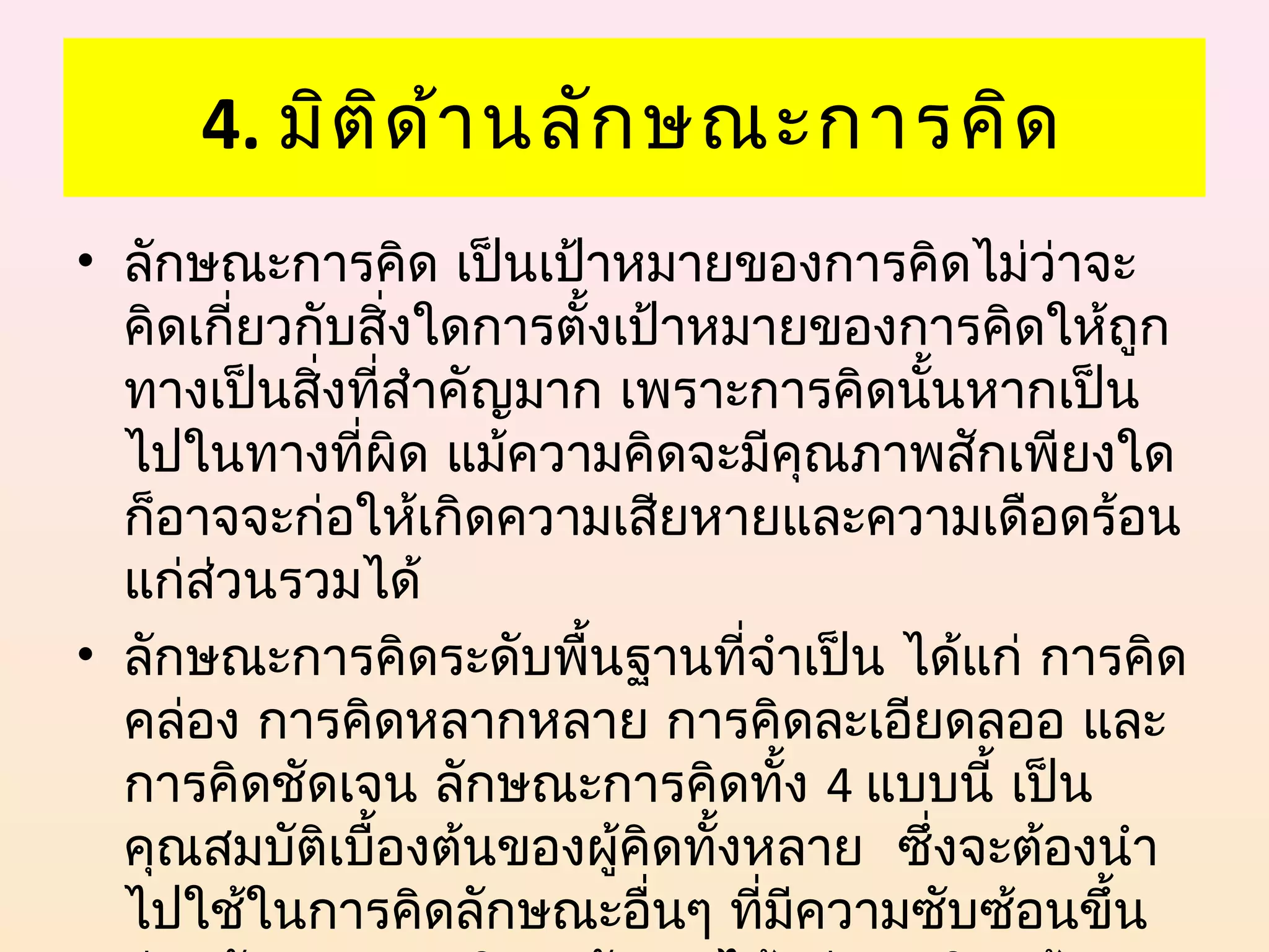 4. มิต ิด ้า นลัก ษณะการคิด
• ลักษณะการคิด เป็นเป้าหมายของการคิดไม่ว่าจะ
  คิดเกี่ยวกับสิ่งใดการตังเป้าหมายของการคิดให้ถูก
                         ้
  ทางเป็นสิ่งทีสำาคัญมาก เพราะการคิดนันหากเป็น
               ่                      ้
  ไปในทางที่ผด แม้ความคิดจะมีคุณภาพสักเพียงใด
                 ิ
  ก็อาจจะก่อให้เกิดความเสียหายและความเดือดร้อน
  แก่ส่วนรวมได้
• ลักษณะการคิดระดับพื้นฐานทีจำาเป็น ได้แก่ การคิด
                                 ่
  คล่อง การคิดหลากหลาย การคิดละเอียดลออ และ
  การคิดชัดเจน ลักษณะการคิดทั้ง 4 แบบนี้ เป็น
  คุณสมบัตเบื้องต้นของผู้คิดทังหลาย ซึ่งจะต้องนำา
             ิ                 ้
  ไปใช้ในการคิดลักษณะอืนๆ ที่มีความซับซ้อนขึ้น
                            ่
 