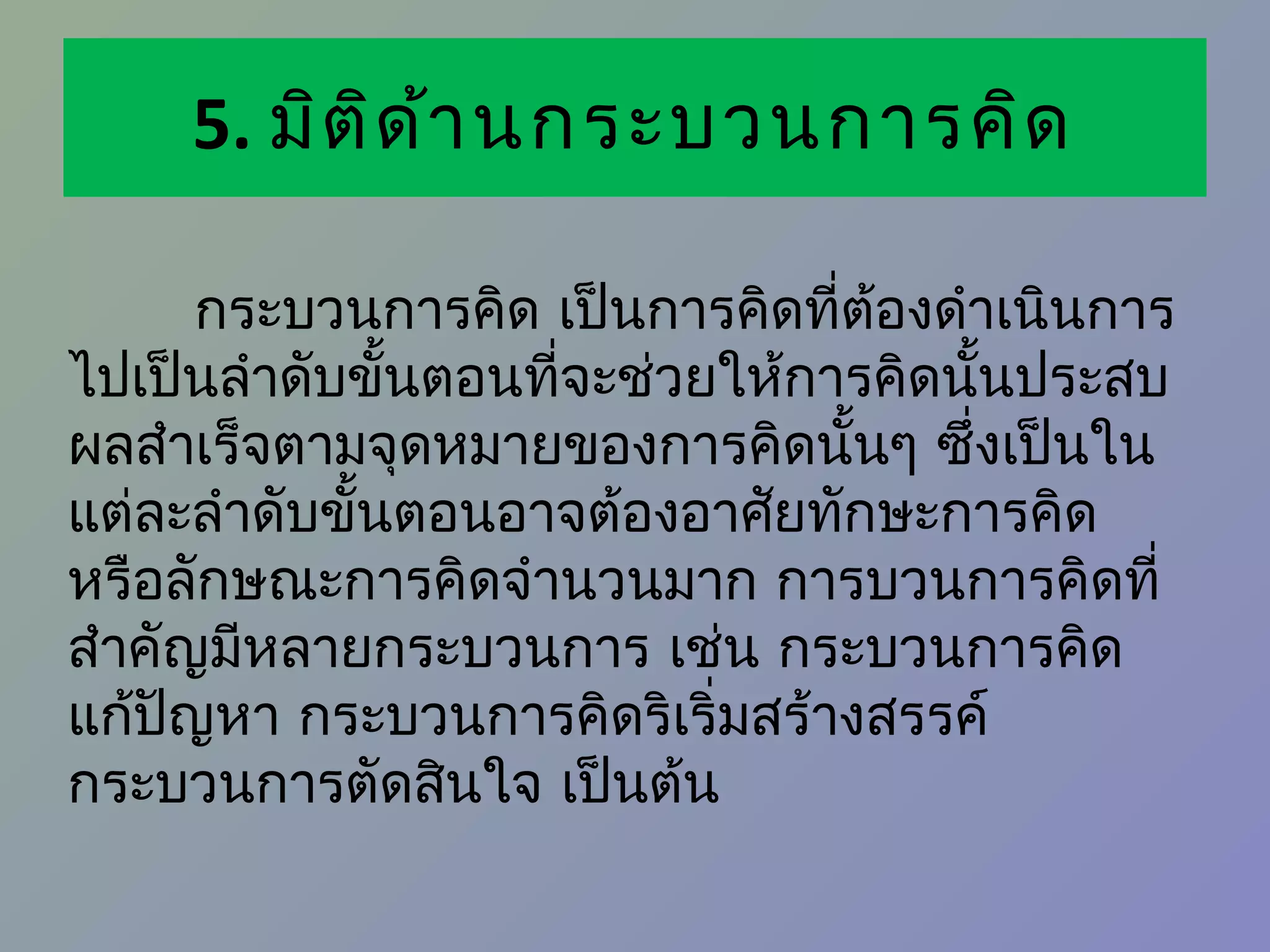 5. มิต ิด ้า นกระบวนการคิด

       กระบวนการคิด เป็นการคิดที่ต้องดำาเนินการ
ไปเป็นลำาดับขั้นตอนที่จะช่วยให้การคิดนั้นประสบ
ผลสำาเร็จตามจุดหมายของการคิดนั้นๆ ซึ่งเป็นใน
แต่ละลำาดับขั้นตอนอาจต้องอาศัยทักษะการคิด
หรือลักษณะการคิดจำานวนมาก การบวนการคิดที่
สำาคัญมีหลายกระบวนการ เช่น กระบวนการคิด
แก้ปญหา กระบวนการคิดริเริ่มสร้างสรรค์
     ั
กระบวนการตัดสินใจ เป็นต้น
 