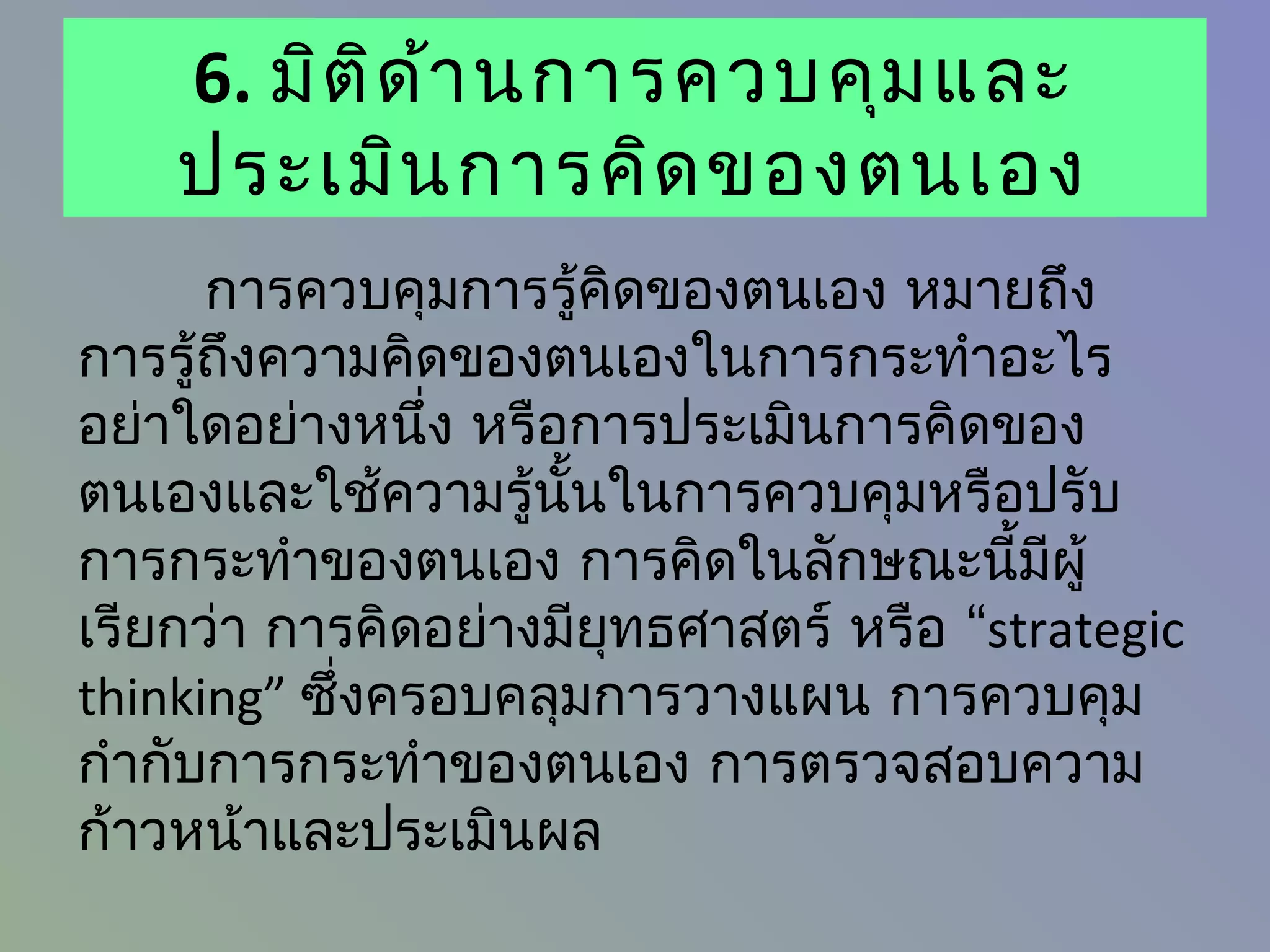 6. มิต ิด ้า นการควบคุม และ
    ประเมิน การคิด ของตนเอง
      การควบคุมการรู้คดของตนเอง หมายถึง
                        ิ
การรู้ถึงความคิดของตนเองในการกระทำาอะไร
อย่าใดอย่างหนึง หรือการประเมินการคิดของ
                ่
ตนเองและใช้ความรู้นั้นในการควบคุมหรือปรับ
การกระทำาของตนเอง การคิดในลักษณะนี้มีผู้
เรียกว่า การคิดอย่างมียุทธศาสตร์ หรือ “strategic
thinking” ซึ่งครอบคลุมการวางแผน การควบคุม
กำากับการกระทำาของตนเอง การตรวจสอบความ
ก้าวหน้าและประเมินผล
 